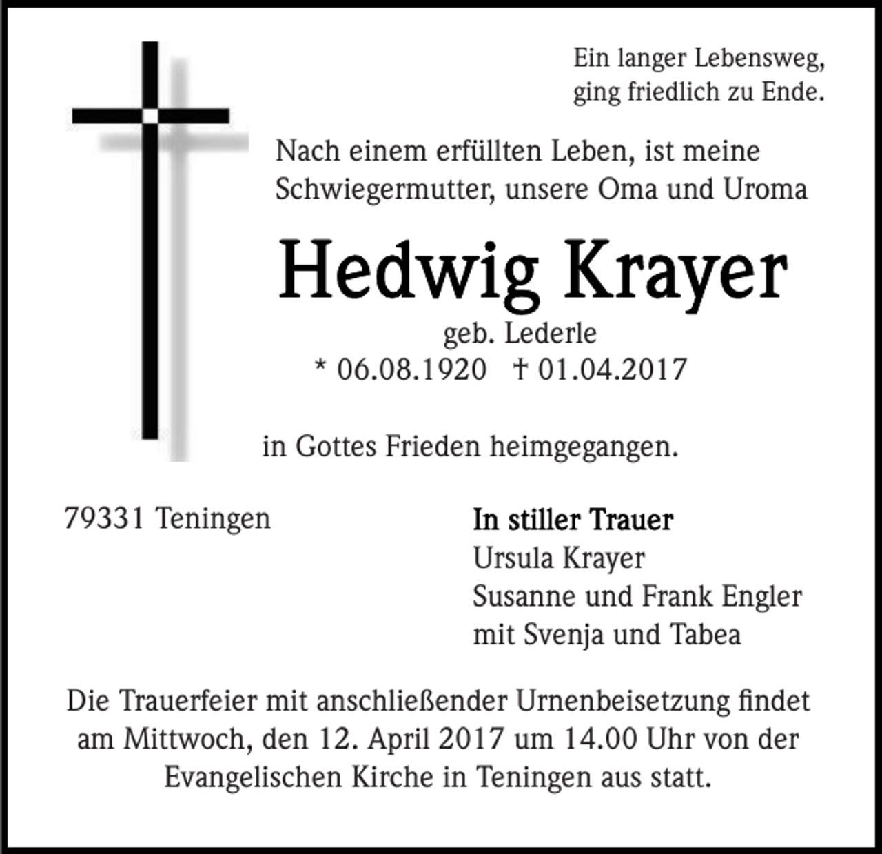 <p>Ein langer Lebensweg,<br />ging friedlich zu Ende.</p><p>Nach einem erfüllten Leben, ist meine<br />Schwiegermutter, unsere Oma und Uroma</p><p>geb. Lederle<br />* 06.08.1920 † 01.04.2017<br />in Gottes Frieden heimgegangen.<br />79331 Teningen<br />Ursula Krayer<br />Susanne und Frank Engler<br />mit Svenja und Tabea<br />Die Trauerfeier mit anschließender Urnenbeisetzung ﬁndet<br />am Mittwoch, den 12. April 2017 um 14.00 Uhr von der<br />Evangelischen Kirche in Teningen aus statt.</p>