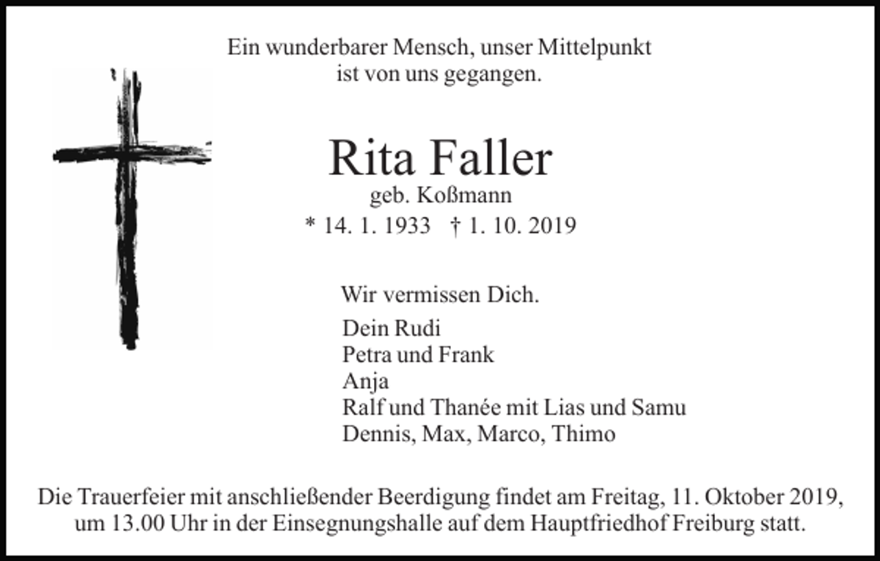 <p>Ein wunderbarer Mensch, unser Mittelpunkt<br />ist von uns gegangen.</p><p>Rita Faller</p><p>geb. Koßmann<br />* 14. 1. 1933 † 1. 10. 2019<br />Wir vermissen Dich.<br />Dein Rudi<br />Petra und Frank<br />Anja<br />Ralf und Thanée mit Lias und Samu<br />Dennis, Max, Marco, Thimo<br />Die Trauerfeier mit anschließender Beerdigung findet am Freitag, 11. Oktober 2019,<br />um 13.00 Uhr in der Einsegnungshalle auf dem Hauptfriedhof Freiburg statt.</p>