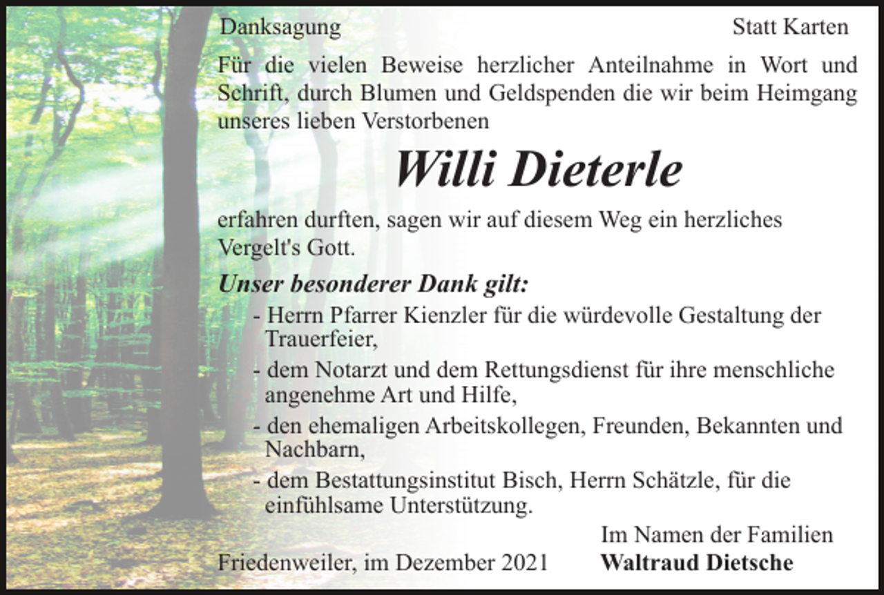 <p>Danksagung</p><p>Statt Karten</p><p>Für die vielen Beweise herzlicher Anteilnahme in Wort und<br />Schrift, durch Blumen und Geldspenden die wir beim Heimgang<br />unseres lieben Verstorbenen</p><p>Willi Dieterle<br />erfahren durften, sagen wir auf diesem Weg ein herzliches<br />Vergelt's Gott.</p><p>Unser besonderer Dank gilt:<br />- Herrn Pfarrer Kienzler für die würdevolle Gestaltung der<br />Trauerfeier,<br />- dem Notarzt und dem Rettungsdienst für ihre menschliche<br />angenehme Art und Hilfe,<br />- den ehemaligen Arbeitskollegen, Freunden, Bekannten und<br />Nachbarn,<br />- dem Bestattungsinstitut Bisch, Herrn Schätzle, für die<br />einfühlsame Unterstützung.<br />Im Namen der Familien<br />Friedenweiler, im Dezember 2021<br />Waltraud Dietsche</p>