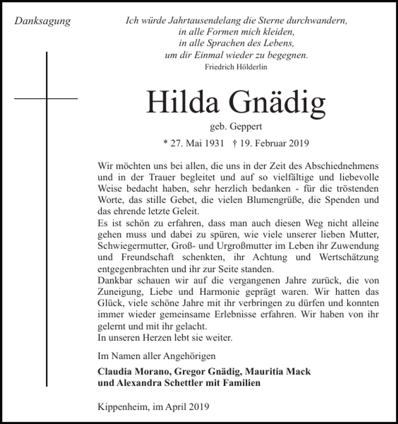 <p>Danksagung</p><p>Ich würde Jahrtausendelang die Sterne durchwandern,<br />in alle Formen mich kleiden,<br />in alle Sprachen des Lebens,<br />um dir Einmal wieder zu begegnen.<br />Friedrich Hölderlin</p><p>Hilda Gnädig<br />geb. Geppert<br />* 27. Mai 1931 † 19. Februar 2019<br />Wir möchten uns bei allen, die uns in der Zeit des Abschiednehmens<br />und in der Trauer begleitet und auf so vielfältige und liebevolle<br />Weise bedacht haben, sehr herzlich bedanken - für die tröstenden<br />Worte, das stille Gebet, die vielen Blumengrüße, die Spenden und<br />das ehrende letzte Geleit.<br />Es ist schön zu erfahren, dass man auch diesen Weg nicht alleine<br />gehen muss und dabei zu spüren, wie viele unserer lieben Mutter,<br />Schwiegermutter, Groß- und Urgroßmutter im Leben ihr Zuwendung<br />und Freundschaft schenkten, ihr Achtung und Wertschätzung<br />entgegenbrachten und ihr zur Seite standen.<br />Dankbar schauen wir auf die vergangenen Jahre zurück, die von<br />Zuneigung, Liebe und Harmonie geprägt waren. Wir hatten das<br />Glück, viele schöne Jahre mit ihr verbringen zu dürfen und konnten<br />immer wieder gemeinsame Erlebnisse erfahren. Wir haben von ihr<br />gelernt und mit ihr gelacht.<br />In unseren Herzen lebt sie weiter.<br />Im Namen aller Angehörigen<br />Claudia Morano, Gregor Gnädig, Mauritia Mack<br />und Alexandra Schettler mit Familien<br />Kippenheim, im April 2019</p>