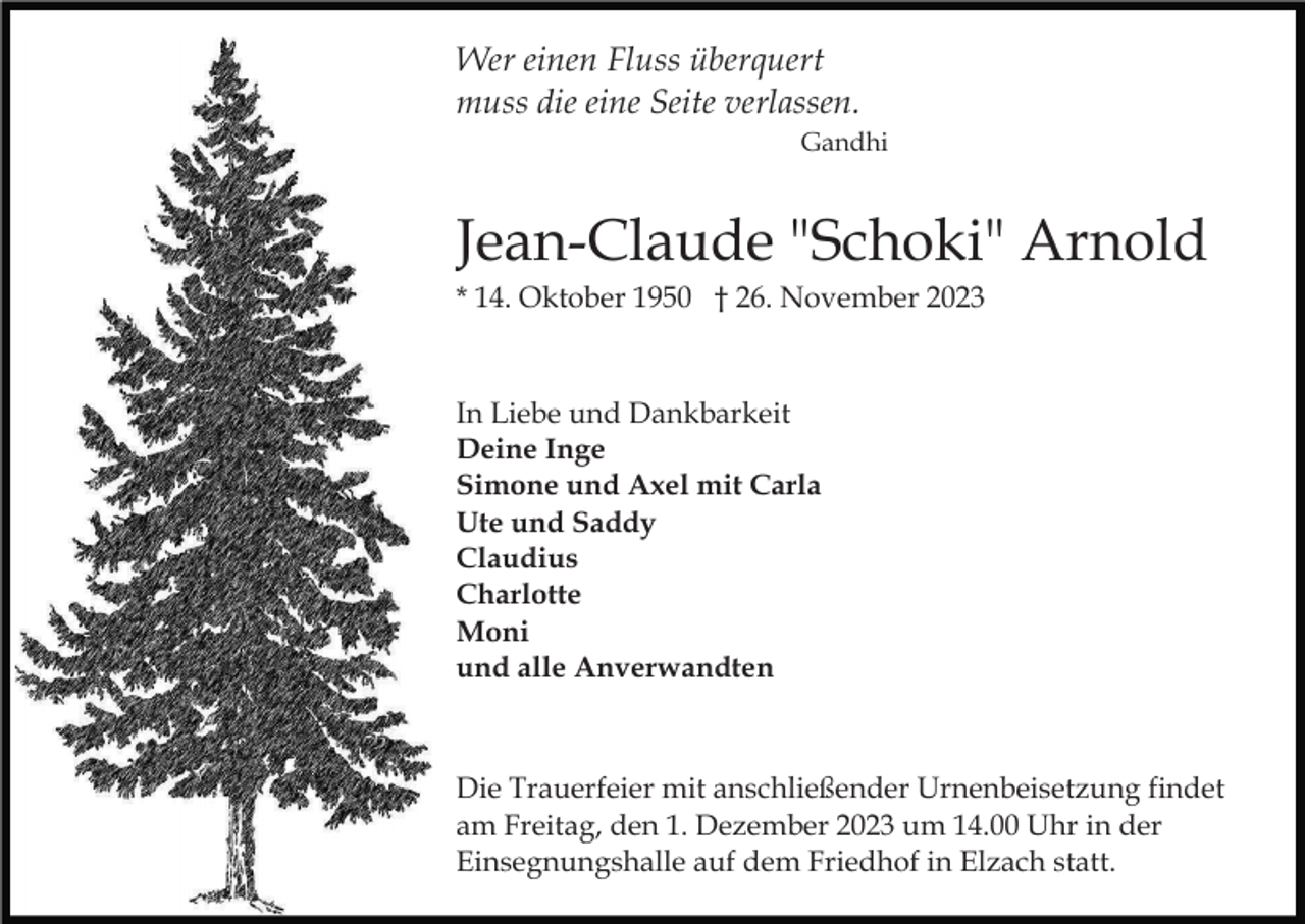 <p>Wer einen Fluss überquert<br />muss die eine Seite verlassen.<br />Gandhi</p><p>Jean-Claude "Schoki" Arnold<br />* 14. Oktober 1950 † 26. November 2023</p><p>In Liebe und Dankbarkeit<br />Deine Inge<br />Simone und Axel mit Carla<br />Ute und Saddy<br />Claudius<br />Charlotte<br />Moni<br />und alle Anverwandten</p><p>Die Trauerfeier mit anschließender Urnenbeisetzung findet<br />am Freitag, den 1. Dezember 2023 um 14.00 Uhr in der<br />Einsegnungshalle auf dem Friedhof in Elzach statt.</p>