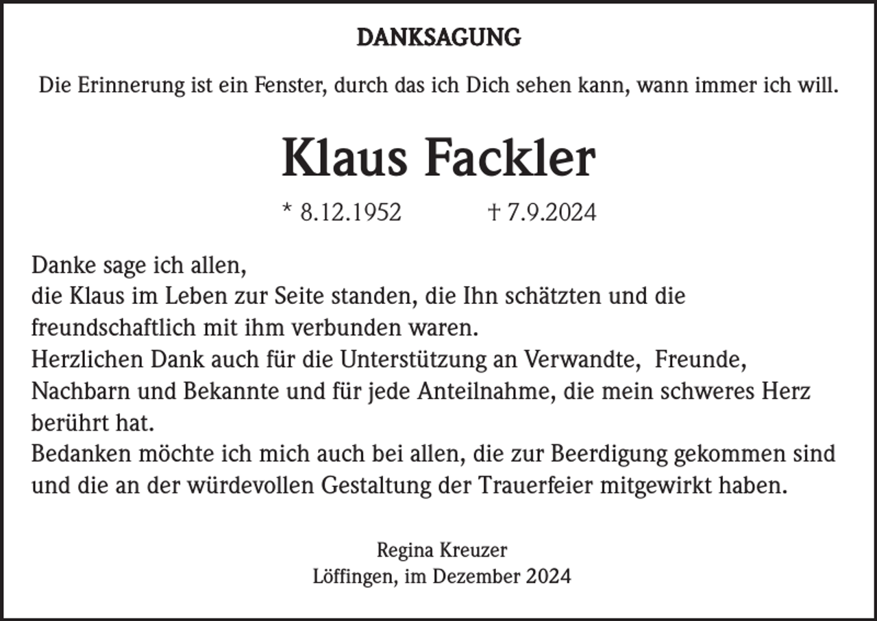 <p>DANKSAGUNG<br />Die Erinnerung ist ein Fenster, durch das ich Dich sehen kann, wann immer ich will.</p><p>Klaus Fackler<br />* 8.12.1952</p><p>† 7.9.2024</p><p>Danke sage ich allen,<br />die Klaus im Leben zur Seite standen, die Ihn schätzten und die<br />freundschaftlich mit ihm verbunden waren.<br />Herzlichen Dank auch für die Unterstützung an Verwandte, Freunde,<br />Nachbarn und Bekannte und für jede Anteilnahme, die mein schweres Herz<br />berührt hat.<br />Bedanken möchte ich mich auch bei allen, die zur Beerdigung gekommen sind<br />und die an der würdevollen Gestaltung der Trauerfeier mitgewirkt haben.<br />Regina Kreuzer<br />Löffingen, im Dezember 2024</p>