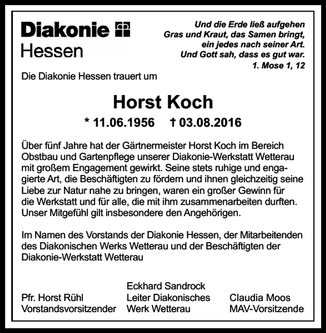 <p>Und die Erde ließ aufgehen<br />Gras und Kraut, das Samen bringt,<br />ein jedes nach seiner Art.<br />Und Gott sah, dass es gut war.<br />1. Mose 1, 12</p><p>Die Diakonie Hessen trauert um</p><p>Horst Koch<br />* 11.06.1956</p><p>03.08.2016</p><p>Über fünf Jahre hat der Gärtnermeister Horst Koch im Bereich<br />Obstbau und Gartenpflege unserer Diakonie-Werkstatt Wetterau<br />mit großem Engagement gewirkt. Seine stets ruhige und engagierte Art, die Beschäftigten zu fördern und ihnen gleichzeitig seine<br />Liebe zur Natur nahe zu bringen, waren ein großer Gewinn für<br />die Werkstatt und für alle, die mit ihm zusammenarbeiten durften.<br />Unser Mitgefühl gilt insbesondere den Angehörigen.<br />Im Namen des Vorstands der Diakonie Hessen, der Mitarbeitenden<br />des Diakonischen Werks Wetterau und der Beschäftigten der<br />Diakonie-Werkstatt Wetterau</p><p>Pfr. Horst Rühl<br />Vorstandsvorsitzender</p><p>Eckhard Sandrock<br />Leiter Diakonisches<br />Werk Wetterau</p><p>Claudia Moos<br />MAV-Vorsitzende</p>