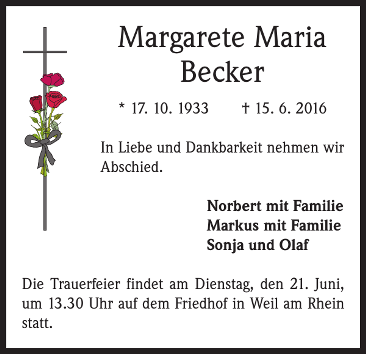 <p>Margarete Maria<br />Becker<br />* 17. 10. 1933 † 15. 6. 2016<br />In Liebe und Dankbarkeit nehmen wir<br />Abschied.<br />Norbert mit Familie<br />Markus mit Familie<br />Sonja und Olaf<br />Die Trauerfeier findet am Dienstag, den 21. Juni,<br />um 13.30 Uhr auf dem Friedhof in Weil am Rhein<br />statt.</p>