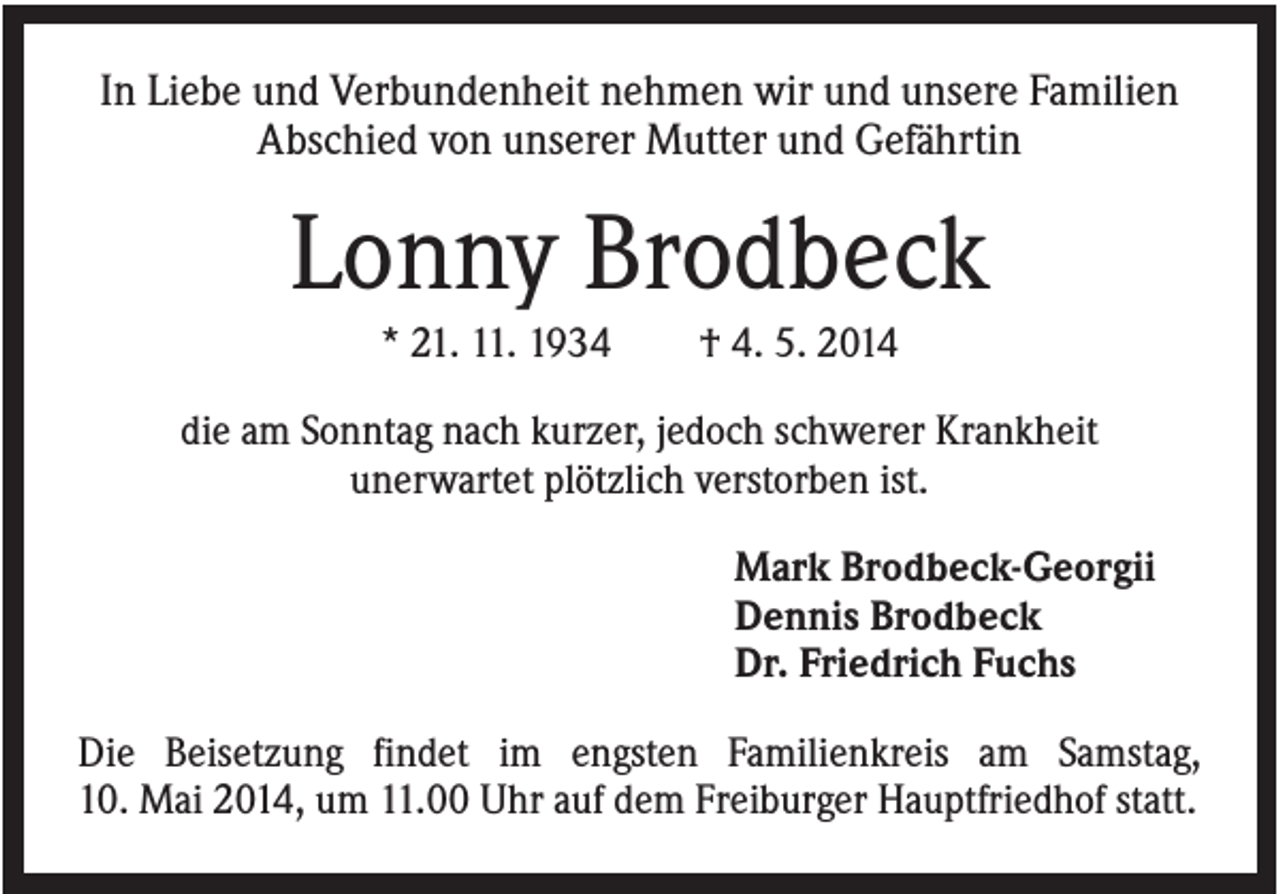 <p>In Liebe und Verbundenheit nehmen wir und unsere Familien<br />Abschied von unserer Mutter und Gefährtin</p><p>Lonny Brodbeck<br />* 21. 11. 1934</p><p>† 4. 5. 2014</p><p>die am Sonntag nach kurzer, jedoch schwerer Krankheit<br />unerwartet plötzlich verstorben ist.<br />Mark Brodbeck-Georgii<br />Dennis Brodbeck<br />Dr. Friedrich Fuchs<br />Die Beisetzung findet im engsten Familienkreis am Samstag,<br />10. Mai 2014, um 11.00 Uhr auf dem Freiburger Hauptfriedhof statt.</p>