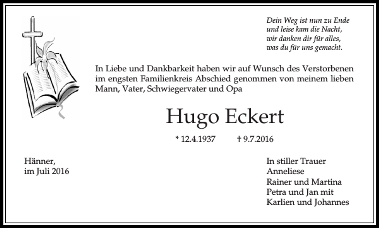 <p>Dein Weg ist nun zu Ende<br />und leise kam die Nacht,<br />wir danken dir für alles,<br />was du für uns gemacht.</p><p>In Liebe und Dankbarkeit haben wir auf Wunsch des Verstorbenen<br />im engsten Familienkreis Abschied genommen von meinem lieben<br />Mann, Vater, Schwiegervater und Opa</p><p>Hugo Eckert<br />* 12.4.1937<br />Hänner,<br />im Juli 2016</p><p>† 9.7.2016<br />In stiller Trauer<br />Anneliese<br />Rainer und Martina<br />Petra und Jan mit<br />Karlien und Johannes</p>