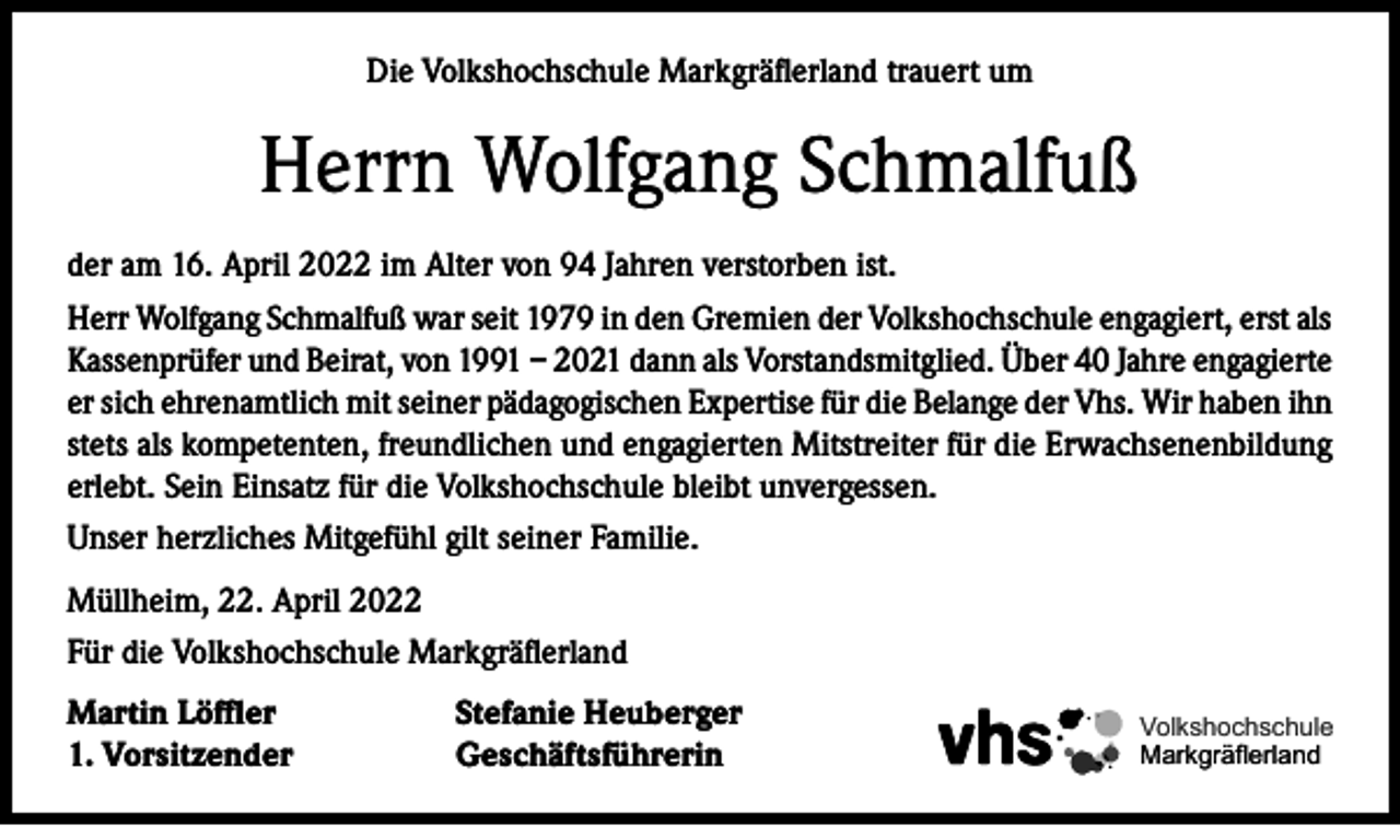 <p>Die Volkshochschule Markgräflerland trauert um</p><p>Herrn Wolfgang Schmalfuß<br />der am 16. April 2022 im Alter von 94 Jahren verstorben ist.<br />Herr Wolfgang Schmalfuß war seit 1979 in den Gremien der Volkshochschule engagiert, erst als<br />Kassenprüfer und Beirat, von 1991 – 2021 dann als Vorstandsmitglied. Über 40 Jahre engagierte<br />er sich ehrenamtlich mit seiner pädagogischen Expertise für die Belange der Vhs. Wir haben ihn<br />stets als kompetenten, freundlichen und engagierten Mitstreiter für die Erwachsenenbildung<br />erlebt. Sein Einsatz für die Volkshochschule bleibt unvergessen.<br />Unser herzliches Mitgefühl gilt seiner Familie.<br />Müllheim, 22. April 2022<br />Für die Volkshochschule Markgräflerland<br />Martin Löffler<br />1. Vorsitzender</p><p>Stefanie Heuberger<br />Geschäftsführerin</p><p>Volkshochschule<br />Markgräflerland</p>