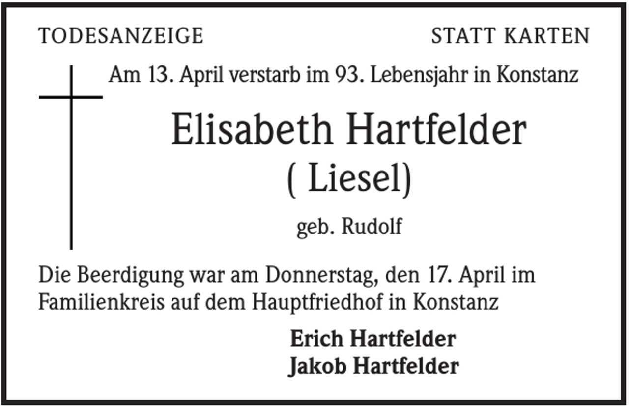<p>TODESANZEIGE</p><p>STATT KARTEN</p><p>Am 13. April verstarb im 93. Lebensjahr in Konstanz</p><p>Elisabeth Hartfelder<br />( Liesel)<br />geb. Rudolf<br />Die Beerdigung war am Donnerstag, den 17. April im<br />Familienkreis auf dem Hauptfriedhof in Konstanz<br />Erich Hartfelder<br />Jakob Hartfelder</p>