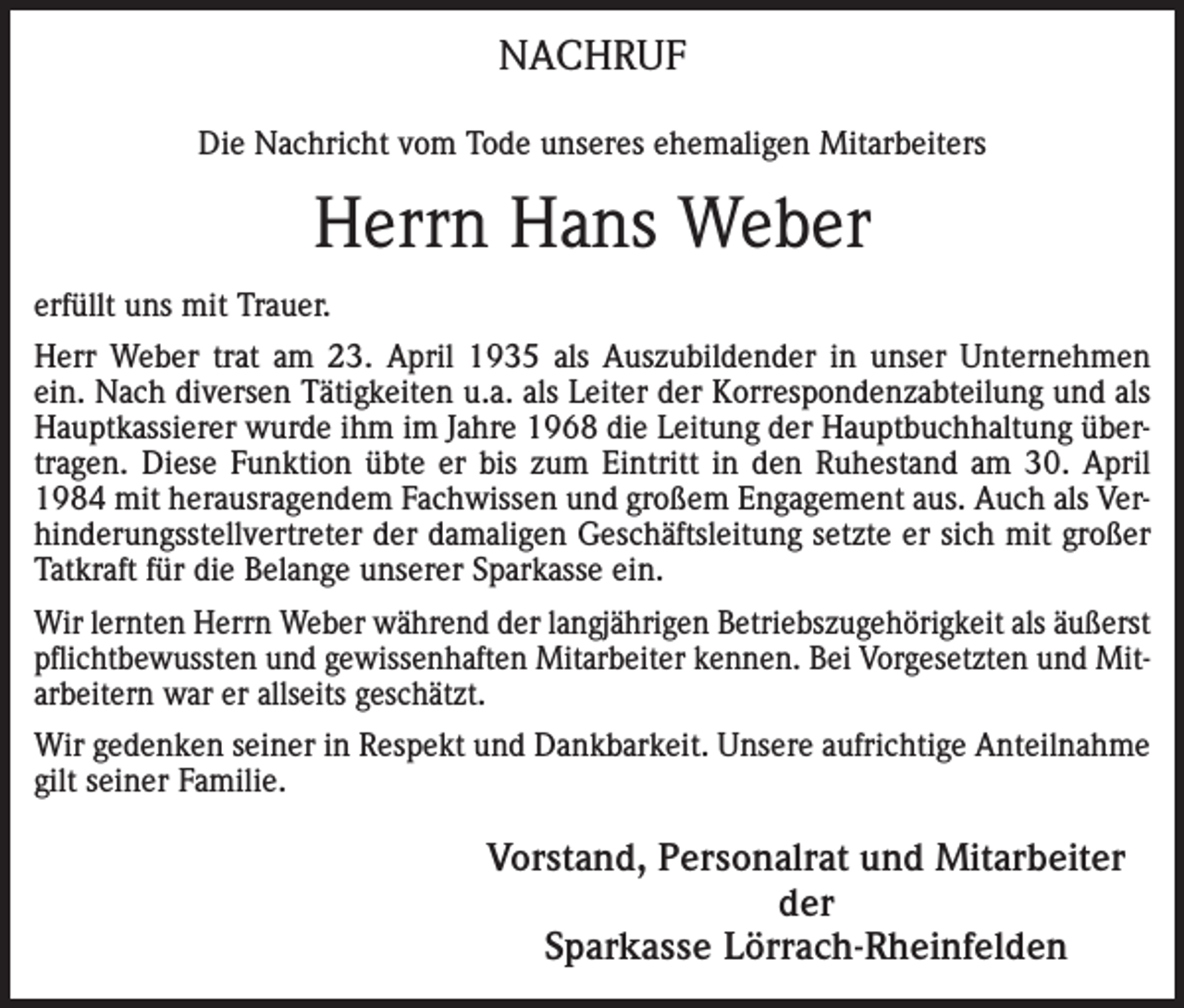 <p>NACHRUF<br />Die Nachricht vom Tode unseres ehemaligen Mitarbeiters</p><p>Herrn Hans Weber<br />erfüllt uns mit Trauer.<br />Herr Weber trat am 23. April 1935 als Auszubildender in unser Unternehmen<br />ein. Nach diversen Tätigkeiten u.a. als Leiter der Korrespondenzabteilung und als<br />Hauptkassierer wurde ihm im Jahre 1968 die Leitung der Hauptbuchhaltung übertragen. Diese Funktion übte er bis zum Eintritt in den Ruhestand am 30. April<br />1984 mit herausragendem Fachwissen und großem Engagement aus. Auch als Verhinderungsstellvertreter der damaligen Geschäftsleitung setzte er sich mit großer<br />Tatkraft für die Belange unserer Sparkasse ein.<br />Wir lernten Herrn Weber während der langjährigen Betriebszugehörigkeit als äußerst<br />pflichtbewussten und gewissenhaften Mitarbeiter kennen. Bei Vorgesetzten und Mitarbeitern war er allseits geschätzt.<br />Wir gedenken seiner in Respekt und Dankbarkeit. Unsere aufrichtige Anteilnahme<br />gilt seiner Familie.</p><p>Vorstand, Personalrat und Mitarbeiter<br />der<br />Sparkasse Lörrach-Rheinfelden</p>