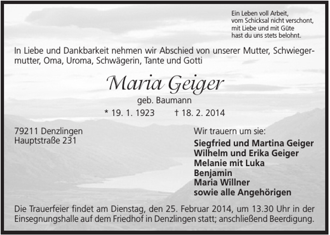 <p>Ein Leben voll Arbeit,<br />vom Schicksal nicht verschont,<br />mit Liebe und mit Güte<br />hast du uns stets belohnt.</p><p>In Liebe und Dankbarkeit nehmen wir Abschied von unserer Mutter, Schwiegermutter, Oma, Uroma, Schwägerin, Tante und Gotti</p><p>Maria Geiger<br />geb. Baumann<br />* 19. 1. 1923<br />† 18. 2. 2014<br />79211 Denzlingen<br />Hauptstraße 231</p><p>Wir trauern um sie:<br />Siegfried und Martina Geiger<br />Wilhelm und Erika Geiger<br />Melanie mit Luka<br />Benjamin<br />Maria Willner<br />sowie alle Angehörigen</p><p>Die Trauerfeier findet am Dienstag, den 25. Februar 2014, um 13.30 Uhr in der<br />Einsegnungshalle auf dem Friedhof in Denzlingen statt; anschließend Beerdigung.</p>