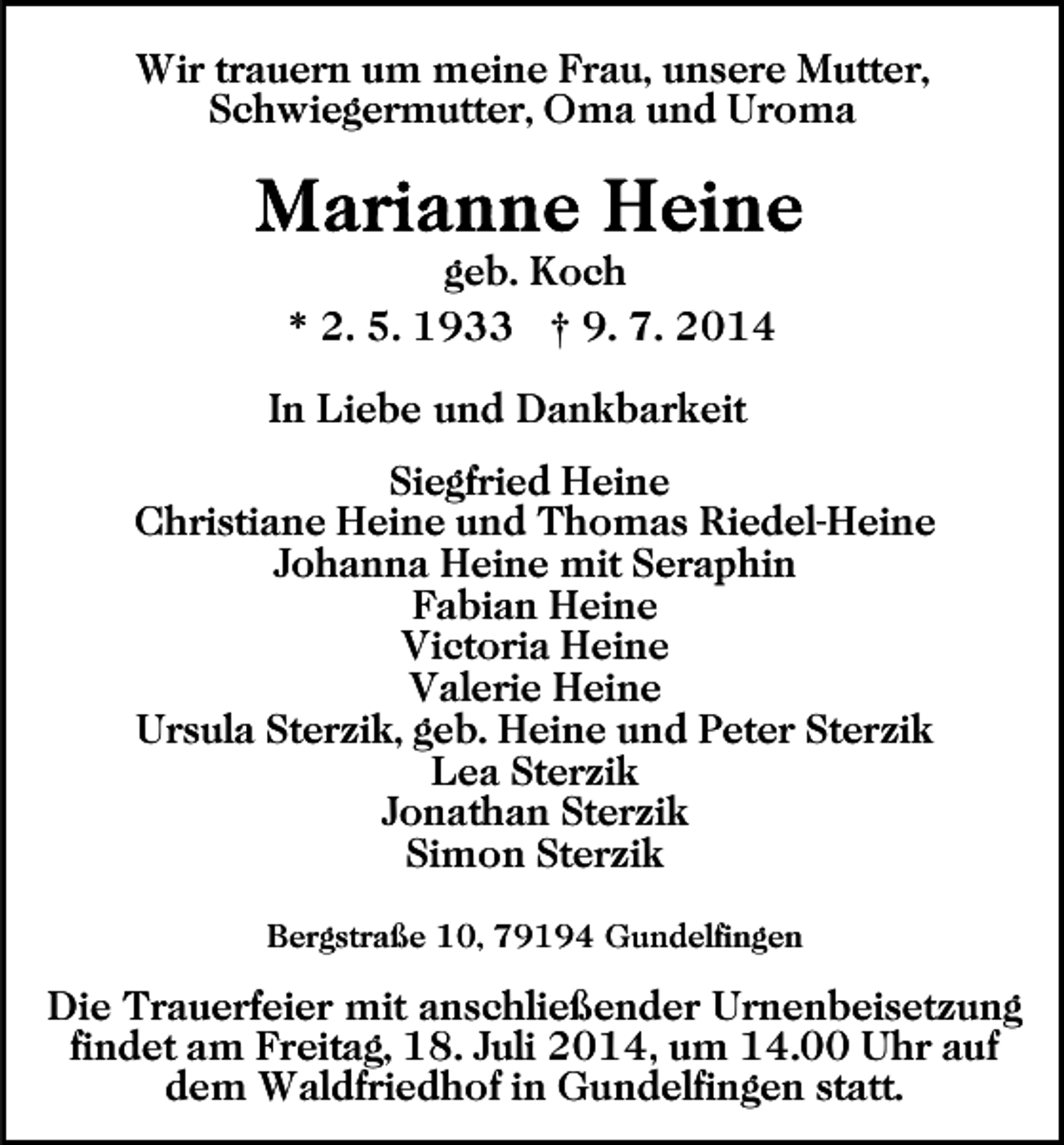 <p>Wir trauern um meine Frau, unsere Mutter,<br />Schwiegermutter, Oma und Uroma</p><p>geb. Koch<br />* 2. 5. 1933 † 9. 7. 2014<br />In Liebe und Dankbarkeit<br />Siegfried Heine<br />Christiane Heine und Thomas Riedel-Heine<br />Johanna Heine mit Seraphin<br />Fabian Heine<br />Victoria Heine<br />Valerie Heine<br />Ursula Sterzik, geb. Heine und Peter Sterzik<br />Lea Sterzik<br />Jonathan Sterzik<br />Simon Sterzik<br />Bergstraße 10, 79194 Gundelfingen</p><p>Die Trauerfeier mit anschließender Urnenbeisetzung<br />findet am Freitag, 18. Juli 2014, um 14.00 Uhr auf<br />dem Waldfriedhof in Gundelfingen statt.</p>