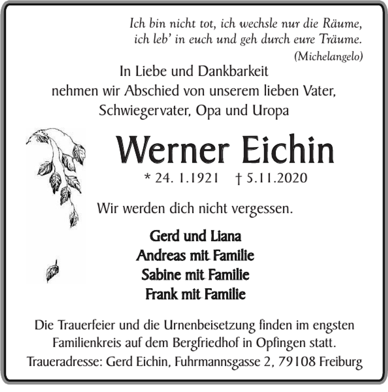 <p>Ich bin nicht tot, ich wechsle nur die Räume,<br />ich leb’ in euch und geh durch eure Träume.<br />(Michelangelo)</p><p>In Liebe und Dankbarkeit<br />nehmen wir Abschied von unserem lieben Vater,<br />Schwiegervater, Opa und Uropa</p><p>Werner Eichin<br />* 24. 1.1921</p><p>† 5.11.2020</p><p>Wir werden dich nicht vergessen.<br />Gerd und Liana<br />Andreas mit Familie<br />Sabine mit Familie<br />Frank mit Familie<br />Die Trauerfeier und die Urnenbeisetzung finden im engsten<br />Familienkreis auf dem Bergfriedhof in Opfingen statt.<br />Traueradresse: Gerd Eichin, Fuhrmannsgasse 2, 79108 Freiburg</p>