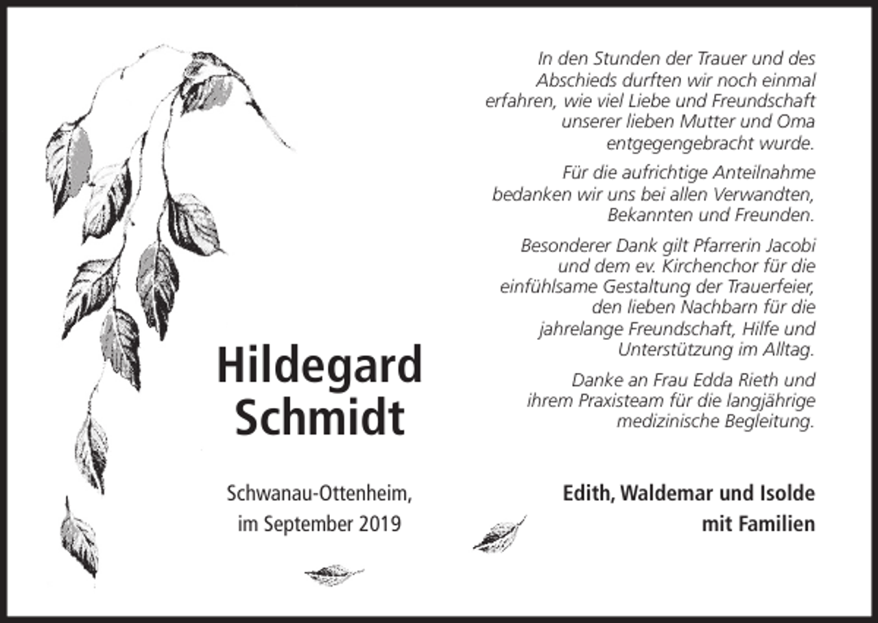 <p>In den Stunden der Trauer und des<br />Abschieds durften wir noch einmal<br />erfahren, wie viel Liebe und Freundschaft<br />unserer lieben Mutter und Oma<br />entgegengebracht wurde.<br />Für die aufrichtige Anteilnahme<br />bedanken wir uns bei allen Verwandten,<br />Bekannten und Freunden.</p><p>Hildegard<br />Schmidt<br />Schwanau-Ottenheim,<br />im September 2019</p><p>Besonderer Dank gilt Pfarrerin Jacobi<br />und dem ev. Kirchenchor für die<br />einfühlsame Gestaltung der Trauerfeier,<br />den lieben Nachbarn für die<br />jahrelange Freundschaft, Hilfe und<br />Unterstützung im Alltag.<br />Danke an Frau Edda Rieth und<br />ihrem Praxisteam für die langjährige<br />medizinische Begleitung.</p><p>Edith, Waldemar und Isolde<br />mit Familien</p>