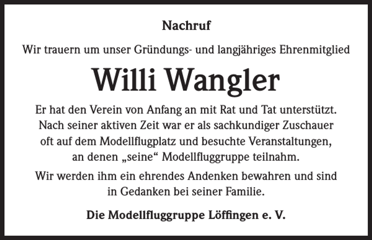 <p>Nachruf<br />Wir trauern um unser Gründungs- und langjähriges Ehrenmitglied</p><p>Willi Wangler<br />Er hat den Verein von Anfang an mit Rat und Tat unterstützt.<br />Nach seiner aktiven Zeit war er als sachkundiger Zuschauer<br />oft auf dem Modellflugplatz und besuchte Veranstaltungen,<br />an denen „seine“ Modellfluggruppe teilnahm.<br />Wir werden ihm ein ehrendes Andenken bewahren und sind<br />in Gedanken bei seiner Familie.<br />Die Modellfluggruppe Löffingen e. V.</p>