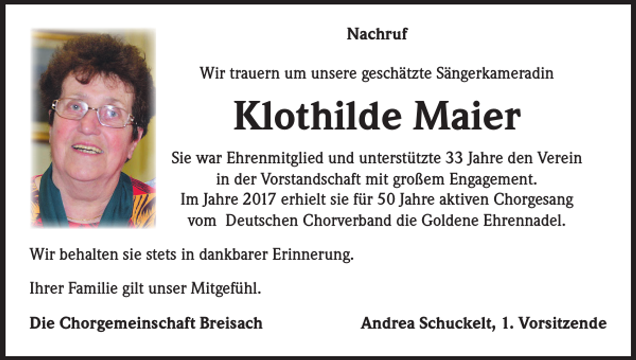 <p>Nachruf<br />Wir trauern um unsere geschätzte Sängerkameradin</p><p>Klothilde Maier<br />Sie war Ehrenmitglied und unterstützte 33 Jahre den Verein<br />in der Vorstandschaft mit großem Engagement.<br />Im Jahre 2017 erhielt sie für 50 Jahre aktiven Chorgesang<br />vom Deutschen Chorverband die Goldene Ehrennadel.<br />Wir behalten sie stets in dankbarer Erinnerung.<br />Ihrer Familie gilt unser Mitgefühl.<br />Die Chorgemeinschaft Breisach</p><p>Andrea Schuckelt, 1. Vorsitzende</p>