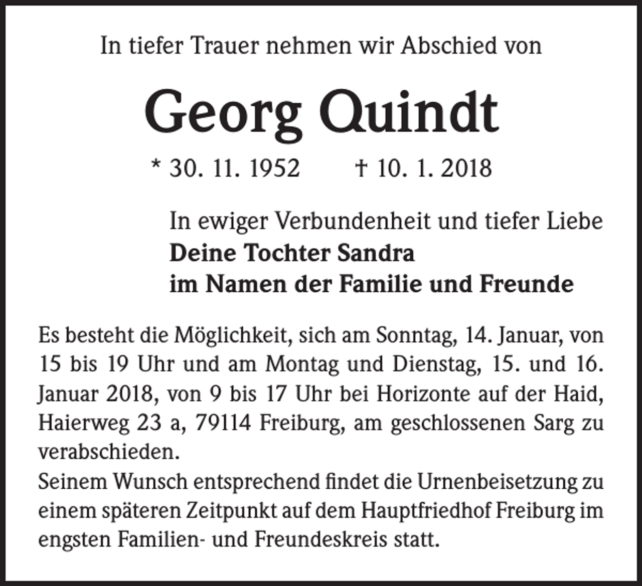 <p>In tiefer Trauer nehmen wir Abschied von</p><p>Georg Quindt<br />* 30. 11. 1952 † 10. 1. 2018<br />In ewiger Verbundenheit und tiefer Liebe<br />Deine Tochter Sandra<br />im Namen der Familie und Freunde<br />Es besteht die Möglichkeit, sich am Sonntag, 14. Januar, von<br />15 bis 19 Uhr und am Montag und Dienstag, 15. und 16.<br />Januar 2018, von 9 bis 17 Uhr bei Horizonte auf der Haid,<br />Haierweg 23 a, 79114 Freiburg, am geschlossenen Sarg zu<br />verabschieden.<br />Seinem Wunsch entsprechend findet die Urnenbeisetzung zu<br />einem späteren Zeitpunkt auf dem Hauptfriedhof Freiburg im<br />engsten Familien- und Freundeskreis statt.</p>