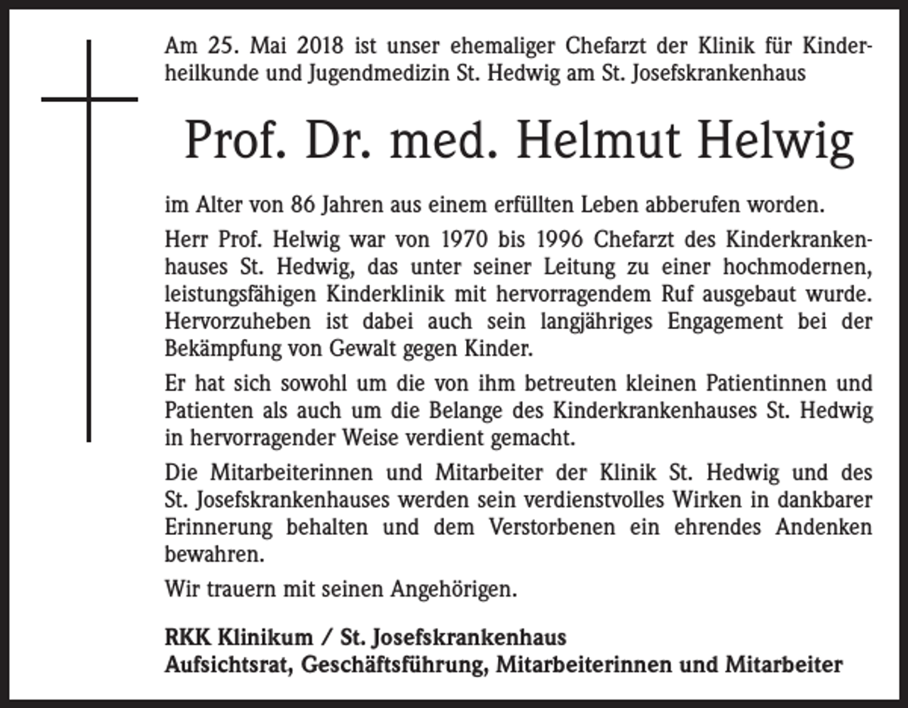 <p>Am 25. Mai 2018 ist unser ehemaliger Chefarzt der Klinik für Kinder­<br />heilkunde und Jugendmedizin St. Hedwig am St. Josefskrankenhaus</p><p>Prof. Dr. med. Helmut Helwig<br />im Alter von 86 Jahren aus einem erfüllten Leben abberufen worden.<br />Herr Prof. Helwig war von 1970 bis 1996 Chefarzt des Kinderkranken­<br />hauses St. Hedwig, das unter seiner Leitung zu einer hochmodernen,<br />­leistungsfähigen Kinderklinik mit hervorragendem Ruf ausgebaut wurde.<br />Hervorzuheben ist dabei auch sein langjähriges Engagement bei der<br />Bekämpfung von Gewalt gegen Kinder.<br />Er hat sich sowohl um die von ihm betreuten kleinen Patientinnen und<br />Patienten als auch um die Belange des Kinderkrankenhauses St. Hedwig<br />in hervorragender Weise verdient gemacht.<br />Die Mitarbeiterinnen und Mitarbeiter der Klinik St. Hedwig und des<br />St. Josefskrankenhauses werden sein verdienstvolles Wirken in dankbarer<br />Erinnerung behalten und dem Verstorbenen ein ehrendes Andenken<br />bewahren.<br />Wir trauern mit seinen Angehörigen.<br />RKK Klinikum / St. Josefskrankenhaus<br />Aufsichtsrat, Geschäftsführung, Mitarbeiterinnen und Mitarbeiter</p>