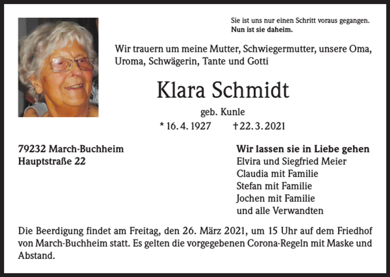 <p>Sie ist uns nur einen Schritt voraus gegangen.<br />Nun ist sie daheim.</p><p>Wir trauern um meine Mutter, Schwiegermutter, unsere Oma,<br />Uroma, Schwägerin, Tante und Gotti</p><p>Klara Schmidt<br />geb. Kunle<br />* 16. 4. 1927 † 22. 3. 2021<br />79232 March-Buchheim<br />Hauptstraße 22</p><p>Wir lassen sie in Liebe gehen<br />Elvira und Siegfried Meier<br />Claudia mit Familie<br />Stefan mit Familie<br />Jochen mit Familie<br />und alle Verwandten</p><p>Die Beerdigung findet am Freitag, den 26. März 2021, um 15 Uhr auf dem Friedhof<br />von March-Buchheim statt. Es gelten die vorgegebenen Corona-Regeln mit Maske und<br />Abstand.</p>
