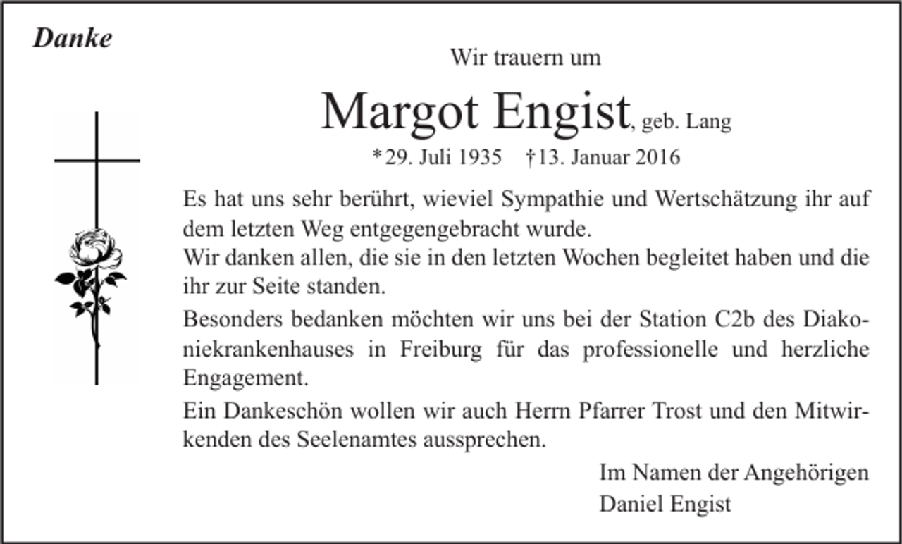 <p>Danke</p><p>Wir trauern um</p><p>Margot Engist, geb. Lang<br />*29. Juli 1935 †13. Januar 2016</p><p>Es hat uns sehr berührt, wieviel Sympathie und Wertschätzung ihr auf<br />dem letzten Weg entgegengebracht wurde.<br />Wir danken allen, die sie in den letzten Wochen begleitet haben und die<br />ihr zur Seite standen.<br />Besonders bedanken möchten wir uns bei der Station C2b des Diakoniekrankenhauses in Freiburg für das professionelle und herzliche<br />Engagement.<br />Ein Dankeschön wollen wir auch Herrn Pfarrer Trost und den Mitwirkenden des Seelenamtes aussprechen.<br />Im Namen der Angehörigen<br />Daniel Engist</p>