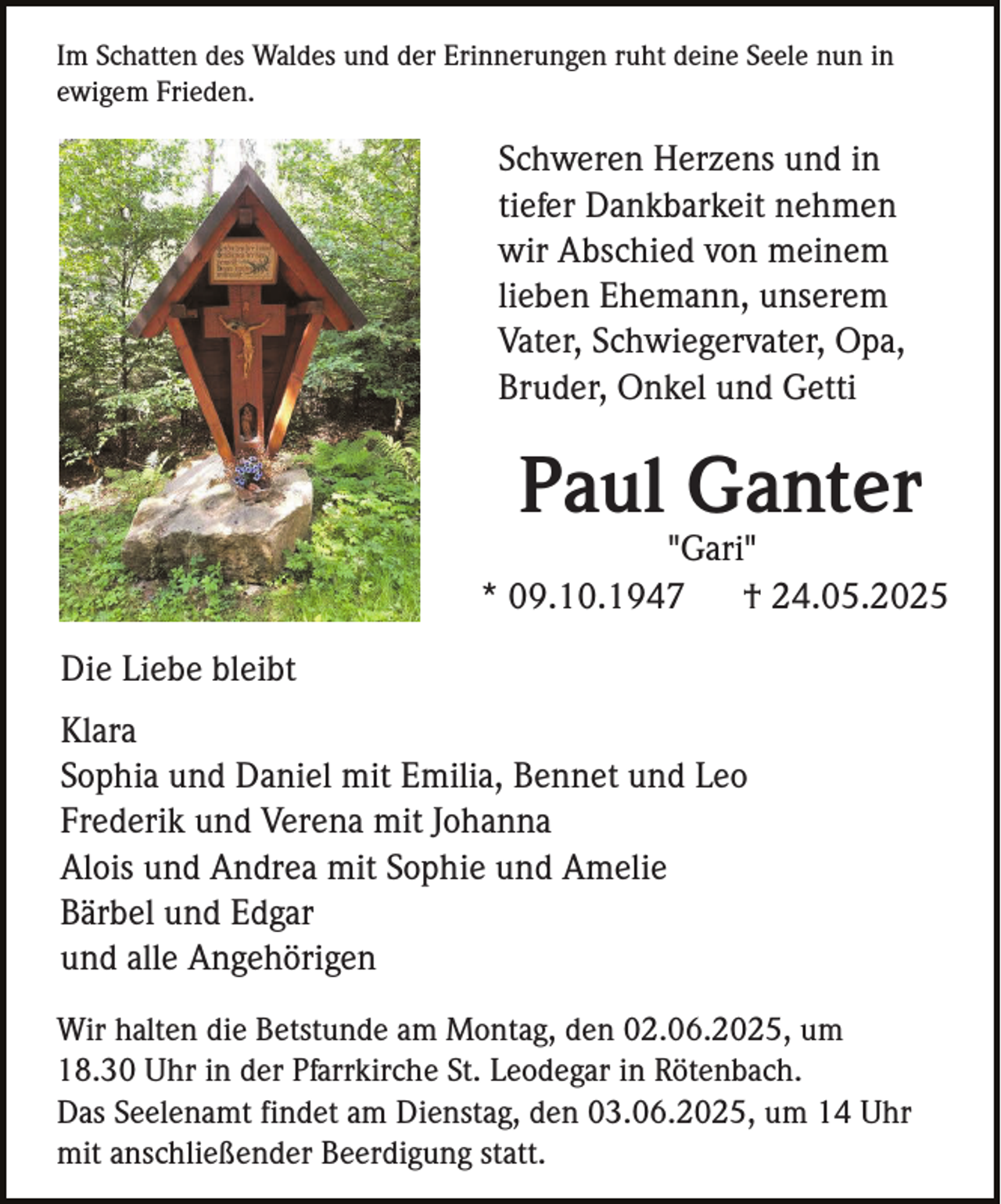 <p>Im Schatten des Waldes und der Erinnerungen ruht deine Seele nun in<br />ewigem Frieden.</p><p>Schweren Herzens und in<br />tiefer Dankbarkeit nehmen<br />wir Abschied von meinem<br />lieben Ehemann, unserem<br />Vater, Schwiegervater, Opa,<br />Bruder, Onkel und Getti</p><p>Paul Ganter<br />"Gari"<br />* 09.10.1947<br />† 24.05.2025<br />Die Liebe bleibt<br />Klara<br />Sophia und Daniel mit Emilia, Bennet und Leo<br />Frederik und Verena mit Johanna<br />Alois und Andrea mit Sophie und Amelie<br />Bärbel und Edgar<br />und alle Angehörigen<br />Wir halten die Betstunde am Montag, den 02.06.2025, um<br />18.30 Uhr in der Pfarrkirche St. Leodegar in Rötenbach.<br />Das Seelenamt findet am Dienstag, den 03.06.2025, um 14 Uhr<br />mit anschließender Beerdigung statt.</p>