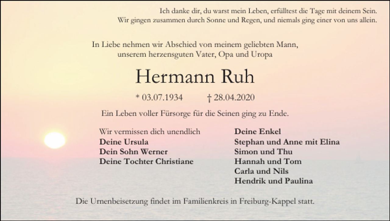 <p>Ich danke dir, du warst mein Leben, erfülltest die Tage mit deinem Sein.<br />Wir gingen zusammen durch Sonne und Regen, und niemals ging einer von uns allein.</p><p>In Liebe nehmen wir Abschied von meinem geliebten Mann,<br />unserem herzensguten Vater, Opa und Uropa</p><p>Hermann Ruh<br />* 03.07.1934</p><p>† 28.04.2020</p><p>Ein Leben voller Fürsorge für die Seinen ging zu Ende.<br />Wir vermissen dich unendlich<br />Deine Ursula<br />Dein Sohn Werner<br />Deine Tochter Christiane</p><p>Deine Enkel<br />Stephan und Anne mit Elina<br />Simon und Thu<br />Hannah und Tom<br />Carla und Nils<br />Hendrik und Paulina</p><p>Die Urnenbeisetzung findet im Familienkreis in Freiburg-Kappel statt.</p>