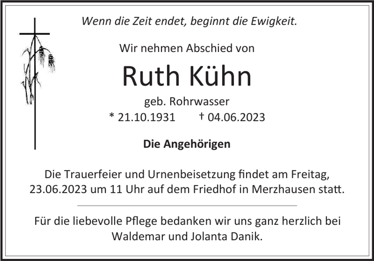 <p>Wenn die Zeit endet, beginnt die Ewigkeit.<br />Wir nehmen Abschied von</p><p>Ruth Kühn<br />geb. Rohrwasser<br />* 21.10.1931<br />† 04.06.2023<br />Die Angehörigen<br />Die Trauerfeier und Urnenbeisetzung findet am Freitag,<br />23.06.2023 um 11 Uhr auf dem Friedhof in Merzhausen statt.<br />Für die liebevolle Pflege bedanken wir uns ganz herzlich bei<br />Waldemar und Jolanta Danik.</p>