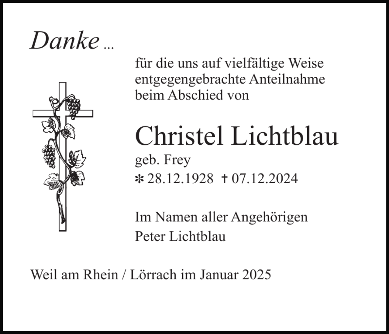 <p>Danke ...<br />für die uns auf vielfältige Weise<br />entgegengebrachte Anteilnahme<br />beim Abschied von</p><p>Christel Lichtblau<br />geb. Frey<br />✽ 28.12.1928 ✝ 07.12.2024<br />Im Namen aller Angehörigen<br />Peter Lichtblau<br />Weil am Rhein / Lörrach im Januar 2025</p>