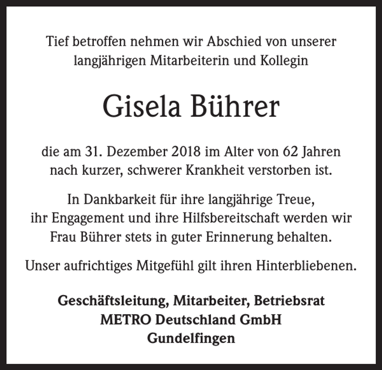 <p>Tief betroffen nehmen wir Abschied von unserer<br />langjährigen Mitarbeiterin und Kollegin</p><p>Gisela Bührer<br />die am 31. Dezember 2018 im Alter von 62 Jahren<br />nach kurzer, schwerer Krankheit verstorben ist.<br />In Dankbarkeit für ihre langjährige Treue,<br />ihr Engagement und ihre Hilfsbereitschaft werden wir<br />Frau Bührer stets in guter Erinnerung behalten.<br />Unser aufrichtiges Mitgefühl gilt ihren Hinterbliebenen.<br />Geschäftsleitung, Mitarbeiter, Betriebsrat<br />METRO Deutschland GmbH<br />Gundelfingen</p>