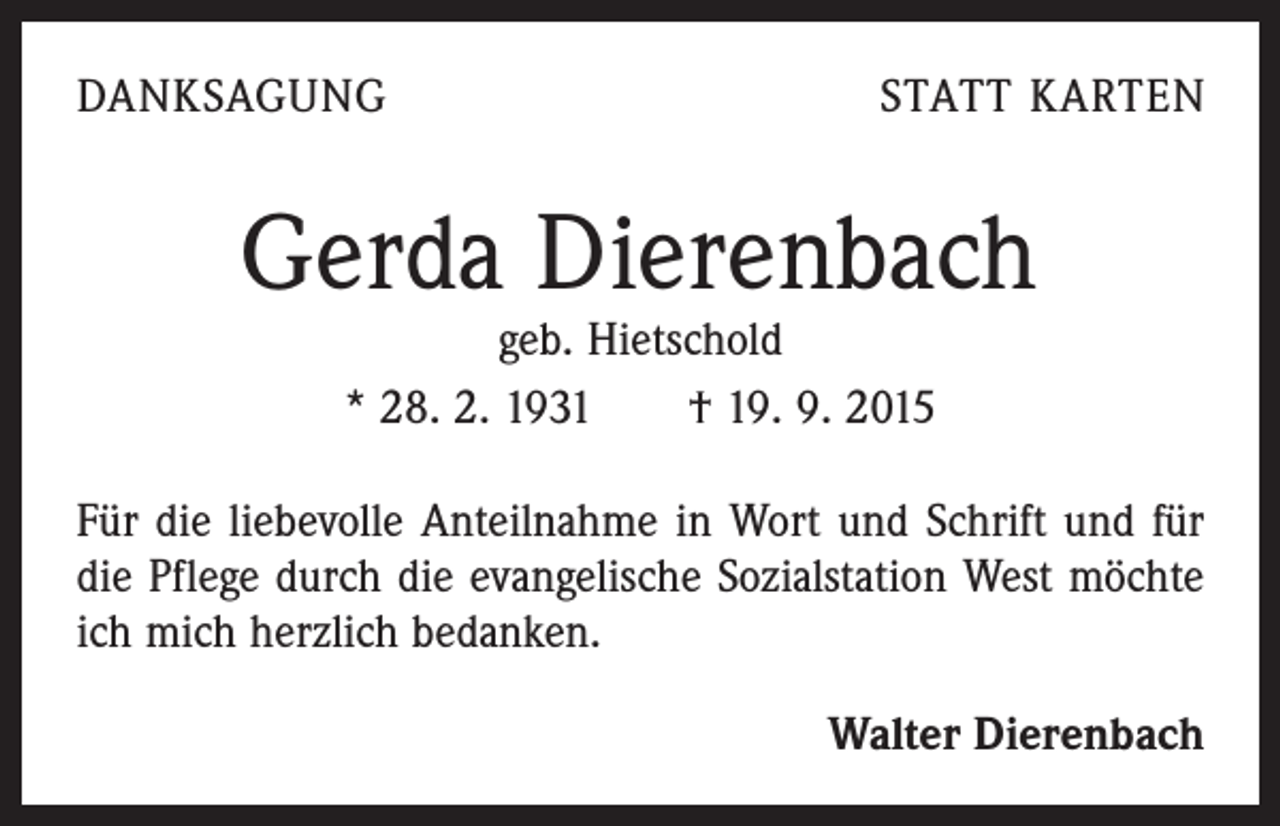 <p>DANKSAGUNG</p><p>STATT KARTEN</p><p>Gerda Dierenbach<br />geb. Hietschold<br />* 28. 2. 1931 † 19. 9. 2015</p><p>Für die liebevolle Anteilnahme in Wort und Schrift und für<br />die Pflege durch die evangelische Sozialstation West möchte<br />ich mich herzlich bedanken.<br />Walter Dierenbach</p>