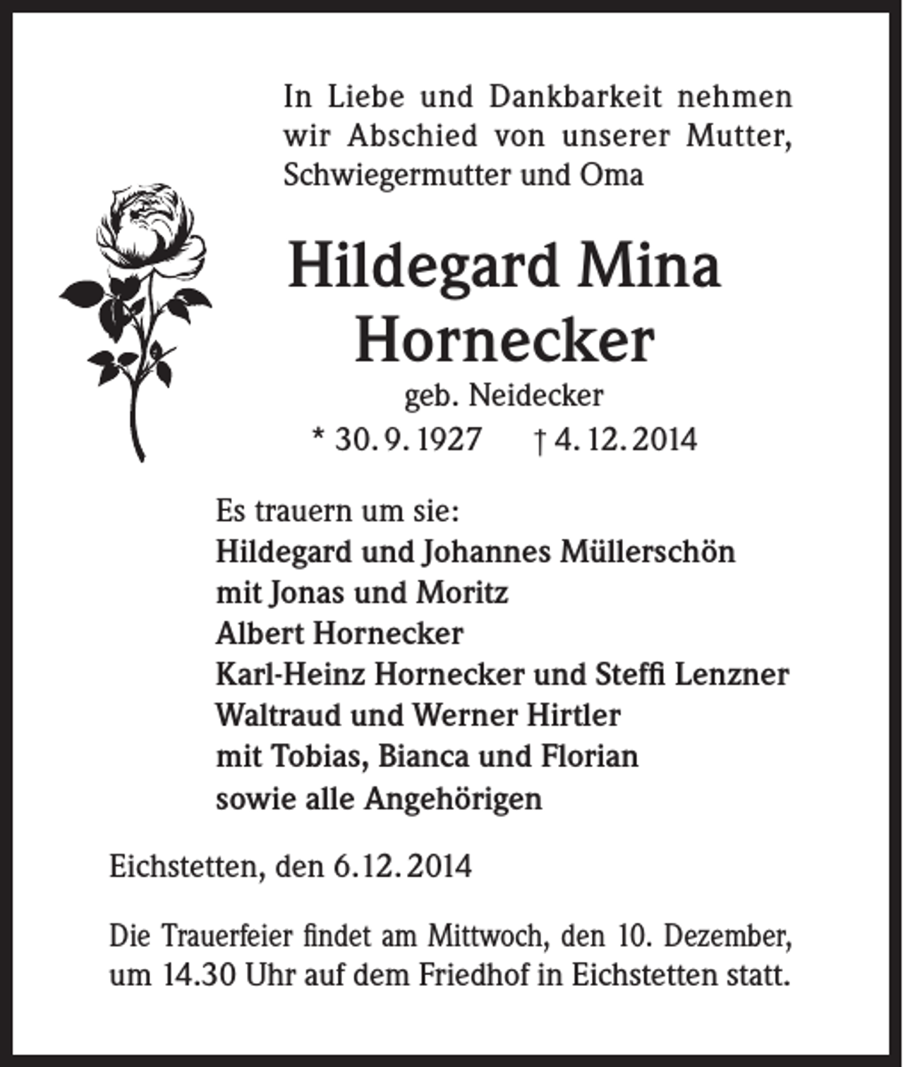 <p>In Liebe und Dankbarkeit nehmen<br />wir Abschied von unserer Mutter,<br />Schwiegermutter und Oma</p><p>Hildegard Mina<br />Hornecker<br />geb. Neidecker<br />* 30. 9. 1927 † 4. 12. 2014</p><p>Es trauern um sie:<br />Hildegard und Johannes Müllerschön<br />mit Jonas und Moritz<br />Albert Hornecker<br />Karl-Heinz Hornecker und Steffi Lenzner<br />Waltraud und Werner Hirtler<br />mit Tobias, Bianca und Florian<br />sowie alle Angehörigen<br />Eichstetten, den 6.12. 2014<br />Die Trauerfeier findet am Mittwoch, den 10. Dezember,<br />um 14.30 Uhr auf dem Friedhof in Eichstetten statt.</p>