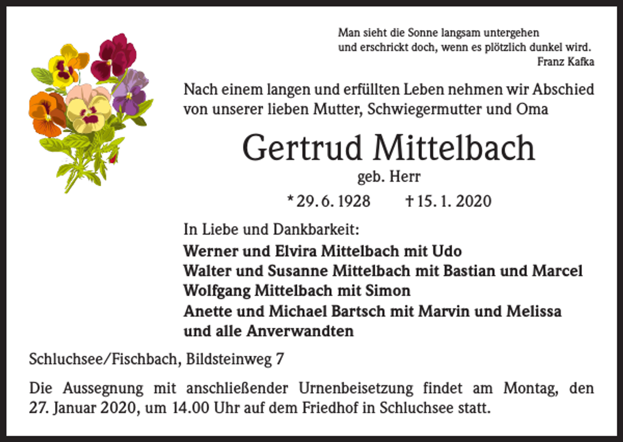 <p>Man sieht die Sonne langsam untergehen<br />und erschrickt doch, wenn es plötzlich dunkel wird.</p><p>Franz Kafka</p><p>Nach einem langen und erfüllten Leben nehmen wir Abschied<br />von unserer lieben Mutter, Schwiegermutter und Oma</p><p>Gertrud Mittelbach<br />geb. Herr<br />* 29. 6. 1928 † 15. 1. 2020</p><p>In Liebe und Dankbarkeit:<br />Werner und Elvira Mittelbach mit Udo<br />Walter und Susanne Mittelbach mit Bastian und Marcel<br />Wolfgang Mittelbach mit Simon<br />Anette und Michael Bartsch mit Marvin und Melissa<br />und alle Anverwandten<br />Schluchsee/Fischbach, Bildsteinweg 7<br />Die Aussegnung mit anschließender Urnenbeisetzung findet am Montag, den<br />27. Januar 2020, um 14.00 Uhr auf dem Friedhof in Schluchsee statt.</p>