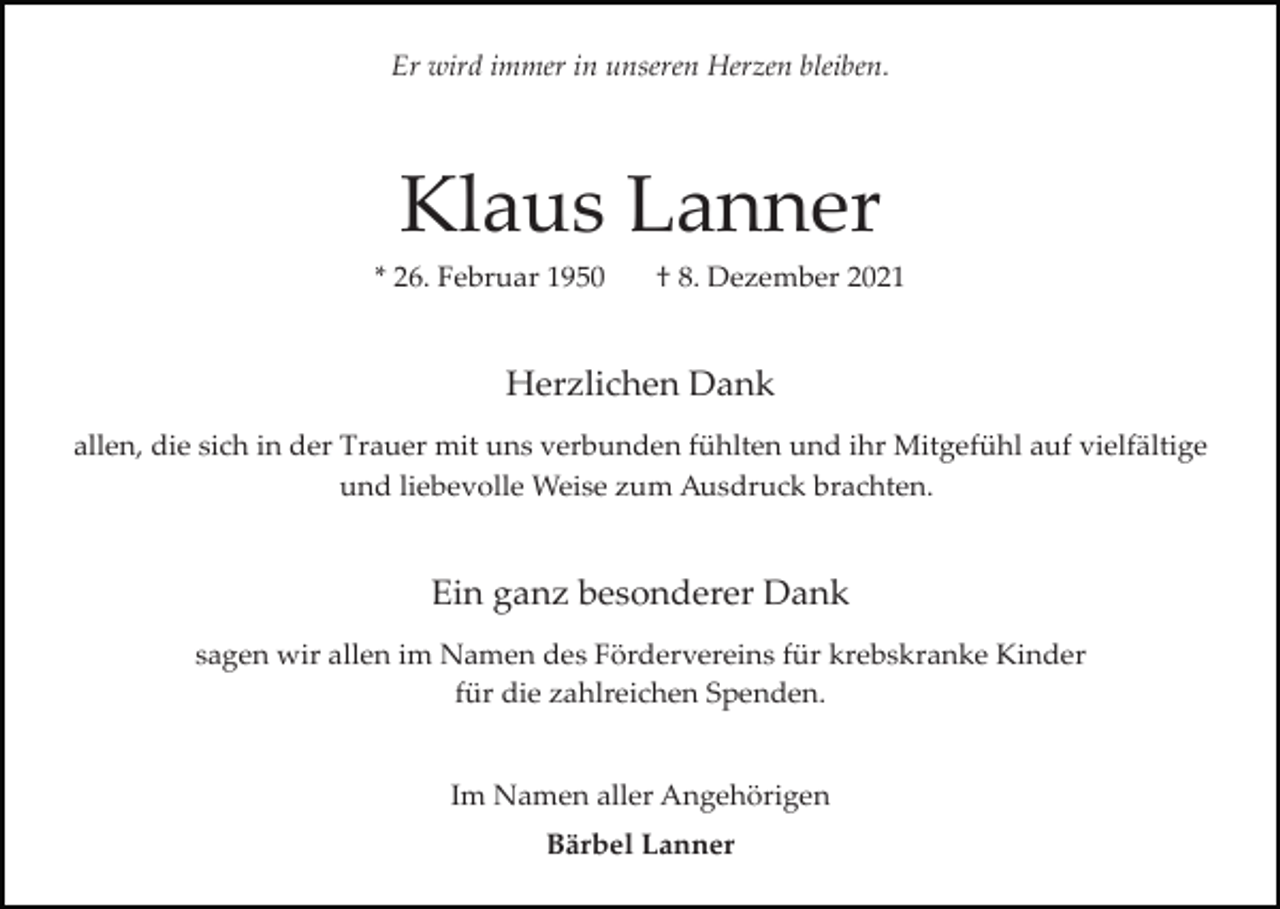 <p>Er wird immer in unseren Herzen bleiben.</p><p>Klaus Lanner<br />* 26. Februar 1950</p><p>† 8. Dezember 2021</p><p>Herzlichen Dank<br />allen, die sich in der Trauer mit uns verbunden fühlten und ihr Mitgefühl auf vielfältige<br />und liebevolle Weise zum Ausdruck brachten.</p><p>Ein ganz besonderer Dank<br />sagen wir allen im Namen des Fördervereins für krebskranke Kinder<br />für die zahlreichen Spenden.</p><p>Im Namen aller Angehörigen<br />Bärbel Lanner</p>