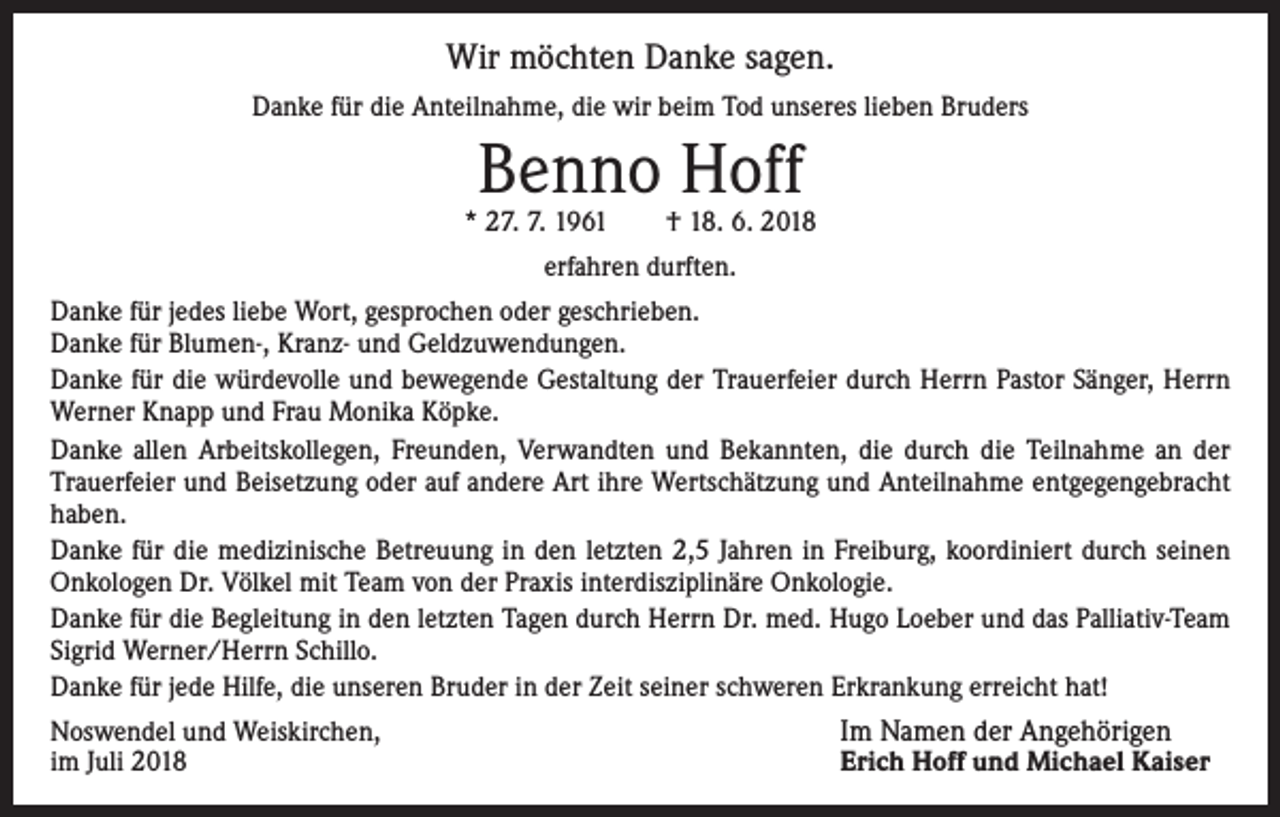 <p>Wir möchten Danke sagen.<br />Danke für die Anteilnahme, die wir beim Tod unseres lieben Bruders</p><p>Benno Hoff</p><p>* 27. 7. 1961 † 18. 6. 2018<br />erfahren durften.<br />Danke für jedes liebe Wort, gesprochen oder geschrieben.<br />Danke für Blumen-, Kranz- und Geldzuwendungen.<br />Danke für die würdevolle und bewegende Gestaltung der Trauerfeier durch Herrn Pastor Sänger, Herrn<br />Werner Knapp und Frau Monika Köpke.<br />Danke allen Arbeitskollegen, Freunden, Verwandten und Bekannten, die durch die Teilnahme an der<br />Trauerfeier und Beisetzung oder auf andere Art ihre Wertschätzung und Anteilnahme entgegen­gebracht<br />haben.<br />Danke für die medizinische Betreuung in den letzten 2,5 Jahren in Freiburg, koordiniert durch ­seinen<br />Onkologen Dr. Völkel mit Team von der Praxis interdisziplinäre ­Onkologie.<br />Danke für die Begleitung in den letzten Tagen durch Herrn Dr. med. Hugo Loeber und das ­Palliativ-Team<br />Sigrid Werner/Herrn Schillo.<br />Danke für jede Hilfe, die unseren Bruder in der Zeit seiner schweren Erkrankung erreicht hat!<br />Noswendel und Weiskirchen,<br />im Juli 2018</p><p>Im Namen der Angehörigen</p><p>Erich Hoff und Michael Kaiser</p>