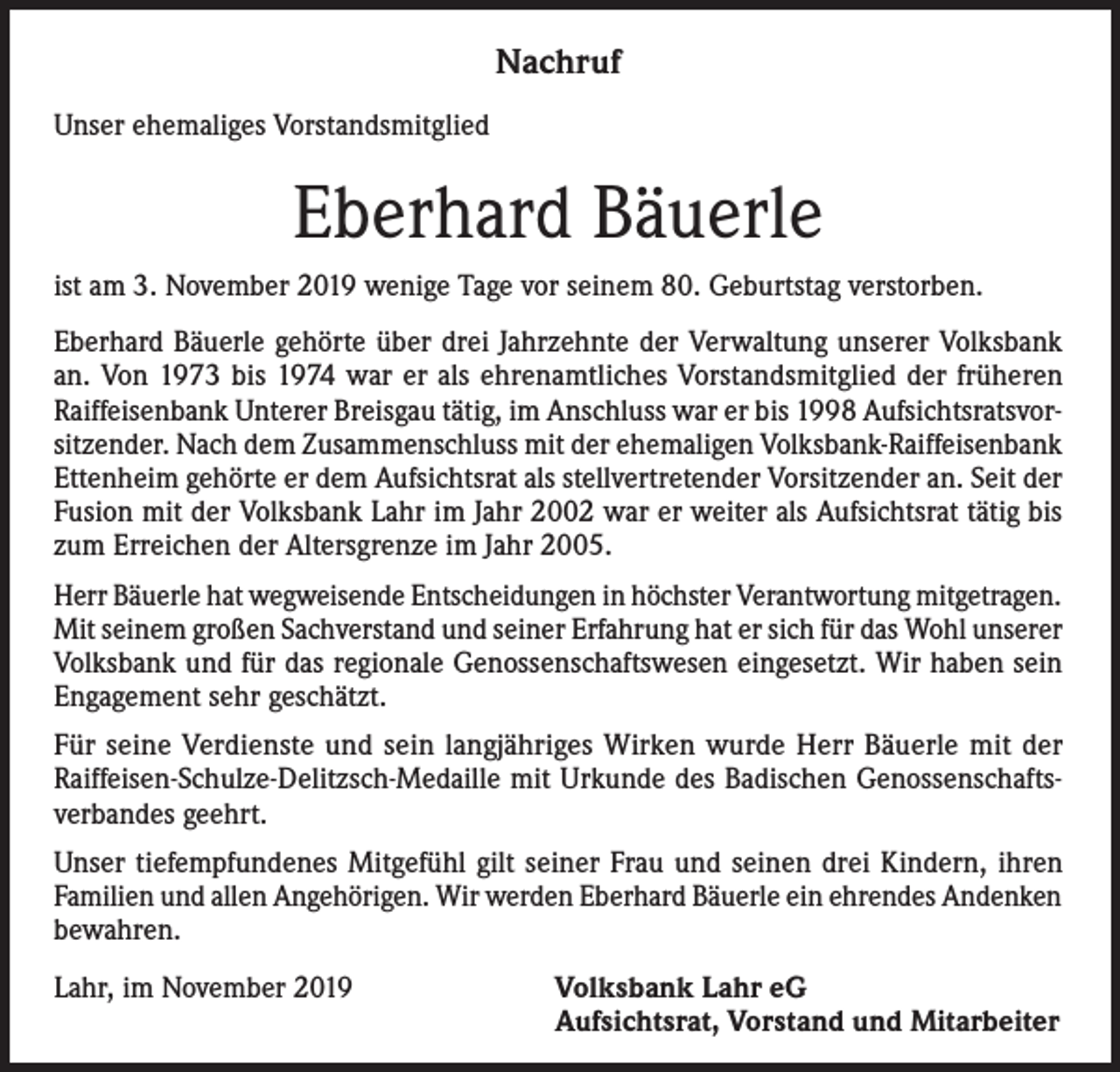 <p>Nachruf<br />Unser ehemaliges Vorstandsmitglied</p><p>Eberhard Bäuerle<br />ist am 3. November 2019 wenige Tage vor seinem 80. Geburtstag verstorben.<br />Eberhard Bäuerle gehörte über drei Jahrzehnte der Verwaltung unserer Volksbank<br />an. Von 1973 bis 1974 war er als ehrenamtliches Vorstandsmitglied der früheren<br />Raiffeisenbank Unterer Breisgau tätig, im Anschluss war er bis 1998 Aufsichtsratsvorsitzender. Nach dem Zusammenschluss mit der ehemaligen Volksbank-Raiffeisenbank<br />Ettenheim gehörte er dem Aufsichtsrat als stellvertretender Vorsitzender an. Seit der<br />Fusion mit der Volksbank Lahr im Jahr 2002 war er weiter als Aufsichtsrat tätig bis<br />zum Erreichen der Altersgrenze im Jahr 2005.<br />Herr Bäuerle hat wegweisende Entscheidungen in höchster Verantwortung mitgetragen.<br />Mit seinem großen Sachverstand und seiner Erfahrung hat er sich für das Wohl unserer<br />Volksbank und für das regionale Genossenschaftswesen eingesetzt. Wir haben sein<br />Engagement sehr geschätzt.<br />Für seine Verdienste und sein langjähriges Wirken wurde Herr Bäuerle mit der<br />Raiffeisen-Schulze-Delitzsch-Medaille mit Urkunde des Badischen Genossenschaftsverbandes geehrt.<br />Unser tiefempfundenes Mitgefühl gilt seiner Frau und seinen drei Kindern, ihren<br />Familien und allen Angehörigen. Wir werden Eberhard Bäuerle ein ehrendes Andenken<br />bewahren.<br />Lahr, im November 2019</p><p>Volksbank Lahr eG<br />Aufsichtsrat, Vorstand und Mitarbeiter</p>