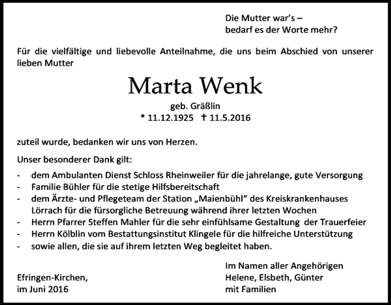 <p>Die Mutter war’s –<br />bedarf es der Worte mehr?<br />Für die vielfältige und liebevolle Anteilnahme, die uns beim Abschied von unserer<br />lieben Mutter</p><p>Marta Wenk<br />geb. Gräßlin<br />* 11.12.1925  11.5.2016<br />zuteil wurde, bedanken wir uns von Herzen.<br />Unser besonderer Dank gilt:<br />-</p><p>dem Ambulanten Dienst Schloss Rheinweiler für die jahrelange, gute Versorgung<br />Familie Bühler für die stetige Hilfsbereitschaft<br />dem Ärzte- und Pflegeteam der Station „Maienbühl“ des Kreiskrankenhauses<br />Lörrach für die fürsorgliche Betreuung während ihrer letzten Wochen<br />Herrn Pfarrer Steffen Mahler für die sehr einfühlsame Gestaltung der Trauerfeier<br />Herrn Kölblin vom Bestattungsinstitut Klingele für die hilfreiche Unterstützung<br />sowie allen, die sie auf ihrem letzten Weg begleitet haben.</p><p>Efringen-Kirchen,<br />im Juni 2016</p><p>Im Namen aller Angehörigen<br />Helene, Elsbeth, Günter<br />mit Familien</p>