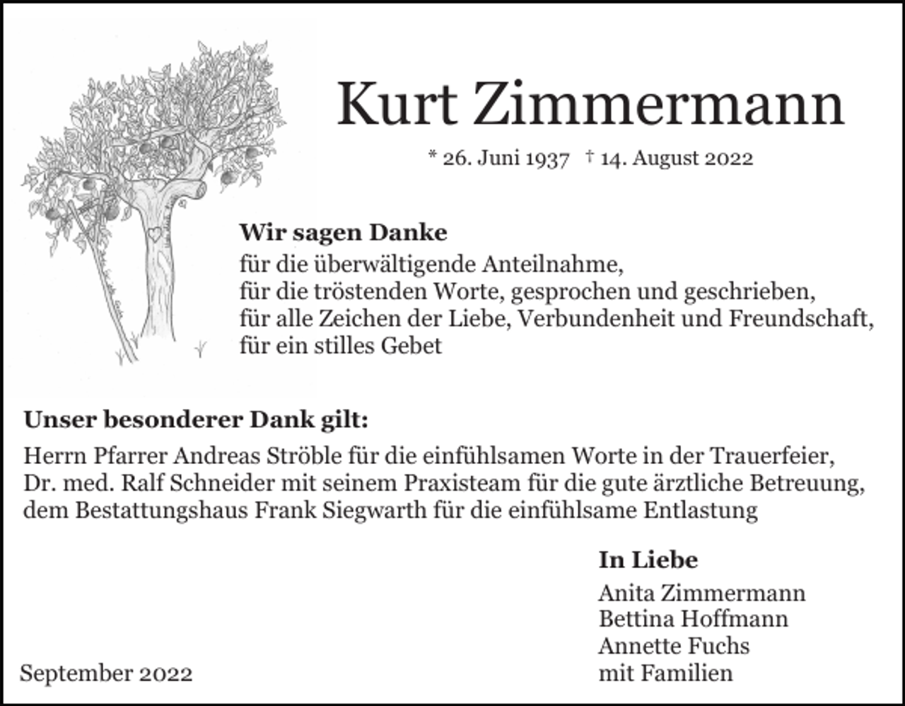 <p>Kurt Zimmermann<br />* 26. Juni 1937 † 14. August 2022</p><p>Wir sagen Danke<br />für die überwältigende Anteilnahme,<br />für die tröstenden Worte, gesprochen und geschrieben,<br />für alle Zeichen der Liebe, Verbundenheit und Freundschaft,<br />für ein stilles Gebet<br />Unser besonderer Dank gilt:<br />Herrn Pfarrer Andreas Ströble für die einfühlsamen Worte in der Trauerfeier,<br />Dr. med. Ralf Schneider mit seinem Praxisteam für die gute ärztliche Betreuung,<br />dem Bestattungshaus Frank Siegwarth für die einfühlsame Entlastung</p><p>September 2022</p><p>In Liebe<br />Anita Zimmermann<br />Bettina Hoffmann<br />Annette Fuchs<br />mit Familien</p>