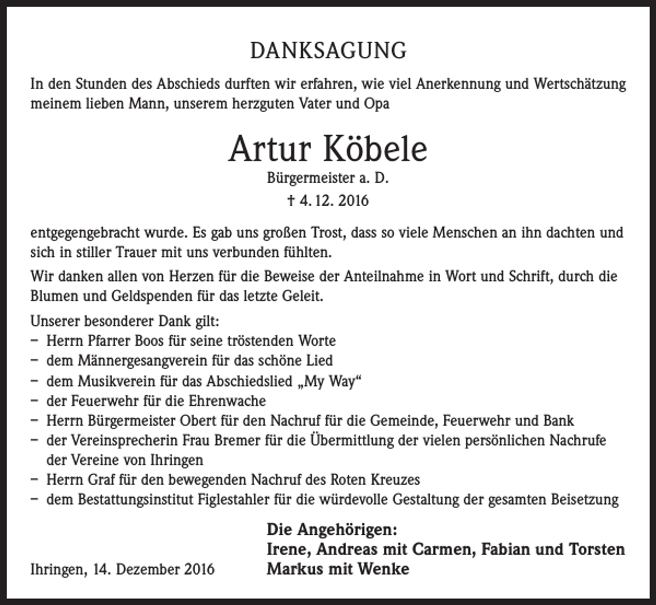 <p>DANKSAGUNG<br />In den Stunden des Abschieds durften wir erfahren, wie viel Anerkennung und Wertschätzung<br />meinem lieben Mann, unserem herzguten Vater und Opa</p><p>Artur Köbele<br />Bürgermeister a. D.<br />† 4. 12. 2016</p><p>entgegengebracht wurde. Es gab uns großen Trost, dass so viele Menschen an ihn dachten und<br />sich in stiller Trauer mit uns verbunden fühlten.<br />Wir danken allen von Herzen für die Beweise der Anteilnahme in Wort und Schrift, durch die<br />Blumen und Geldspenden für das letzte Geleit.<br />Unserer besonderer Dank gilt:<br />– Herrn Pfarrer Boos für seine tröstenden Worte<br />– dem Männergesangverein für das schöne Lied<br />– dem Musikverein für das Abschiedslied „My Way“<br />– der Feuerwehr für die Ehrenwache<br />– Herrn Bürgermeister Obert für den Nachruf für die Gemeinde, Feuerwehr und Bank<br />– der Vereinsprecherin Frau Bremer für die Übermittlung der vielen persönlichen Nachrufe<br />der Vereine von Ihringen<br />– Herrn Graf für den bewegenden Nachruf des Roten Kreuzes<br />– dem Bestattungsinstitut Figlestahler für die würdevolle Gestaltung der gesamten Beisetzung</p><p>Ihringen, 14. Dezember 2016</p><p>Die Angehörigen:<br />Irene, Andreas mit Carmen, Fabian und Torsten<br />Markus mit Wenke</p>