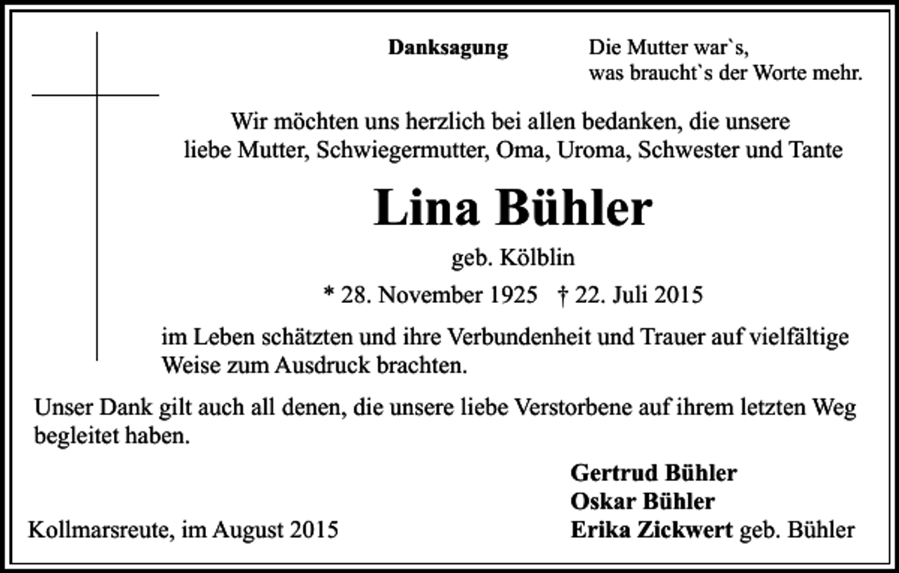 <p>Danksagung</p><p>Die Mutter war`s,<br />was braucht`s der Worte mehr.</p><p>Wir möchten uns herzlich bei allen bedanken, die unsere<br />liebe Mutter, Schwiegermutter, Oma, Uroma, Schwester und Tante</p><p>Lina Bühler<br />geb. Kölblin</p><p>* 28. November 1925 † 22. Juli 2015<br />im Leben schätzten und ihre Verbundenheit und Trauer auf vielfältige<br />Weise zum Ausdruck brachten.<br />Unser Dank gilt auch all denen, die unsere liebe Verstorbene auf ihrem letzten Weg<br />begleitet haben.<br />Kollmarsreute, im August 2015</p><p>Gertrud Bühler<br />Oskar Bühler<br />Erika Zickwert geb. Bühler</p>