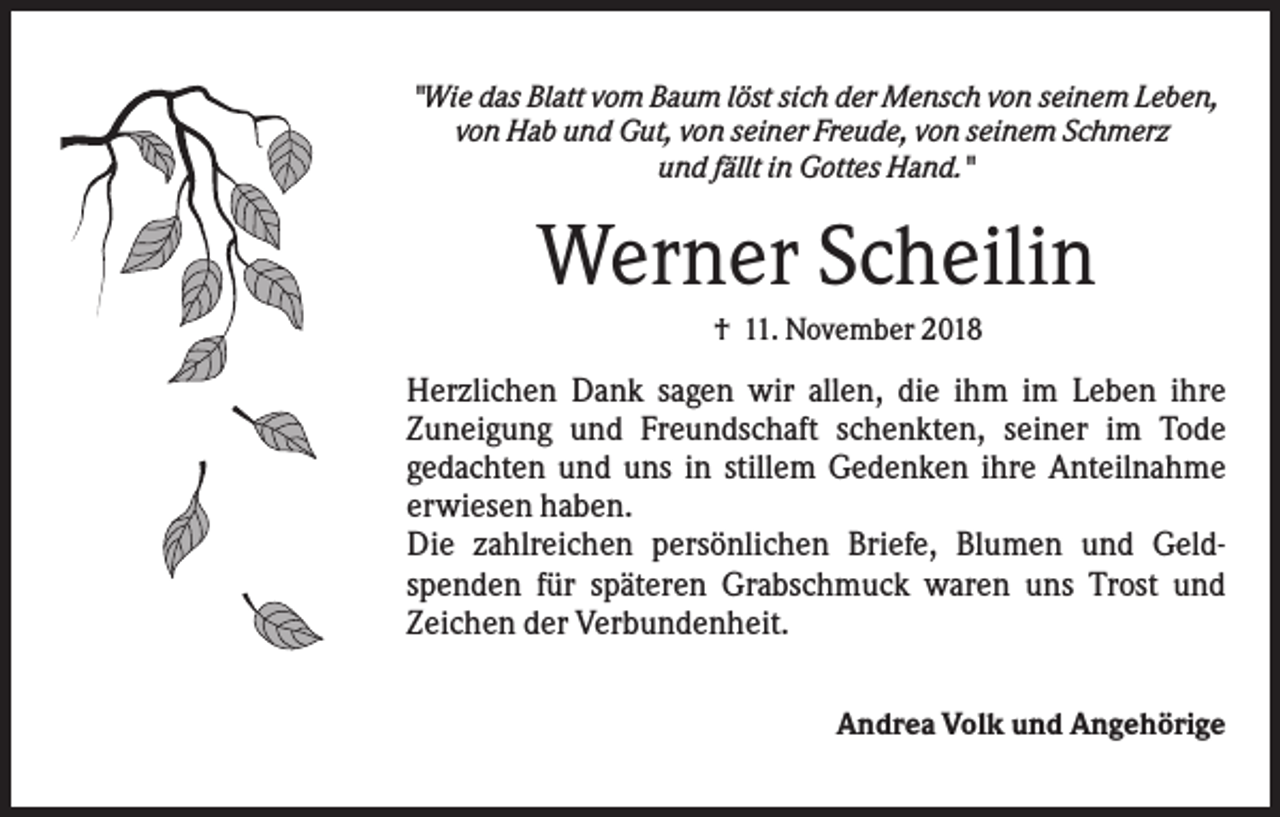 <p>"Wie das Blatt vom Baum löst sich der Mensch von seinem Leben,<br />von Hab und Gut, von seiner Freude, von seinem Schmerz<br />und fällt in Gottes Hand."</p><p>Werner Scheilin<br />† 11. November 2018</p><p>Herzlichen Dank sagen wir allen, die ihm im Leben ihre<br />Zuneigung und Freundschaft schenkten, seiner im Tode<br />gedachten und uns in stillem Gedenken ihre Anteilnahme<br />erwiesen haben.<br />Die zahlreichen persönlichen Briefe, Blumen und Geldspenden für späteren Grabschmuck waren uns Trost und<br />Zeichen der Verbundenheit.<br />Andrea Volk und Angehörige</p>