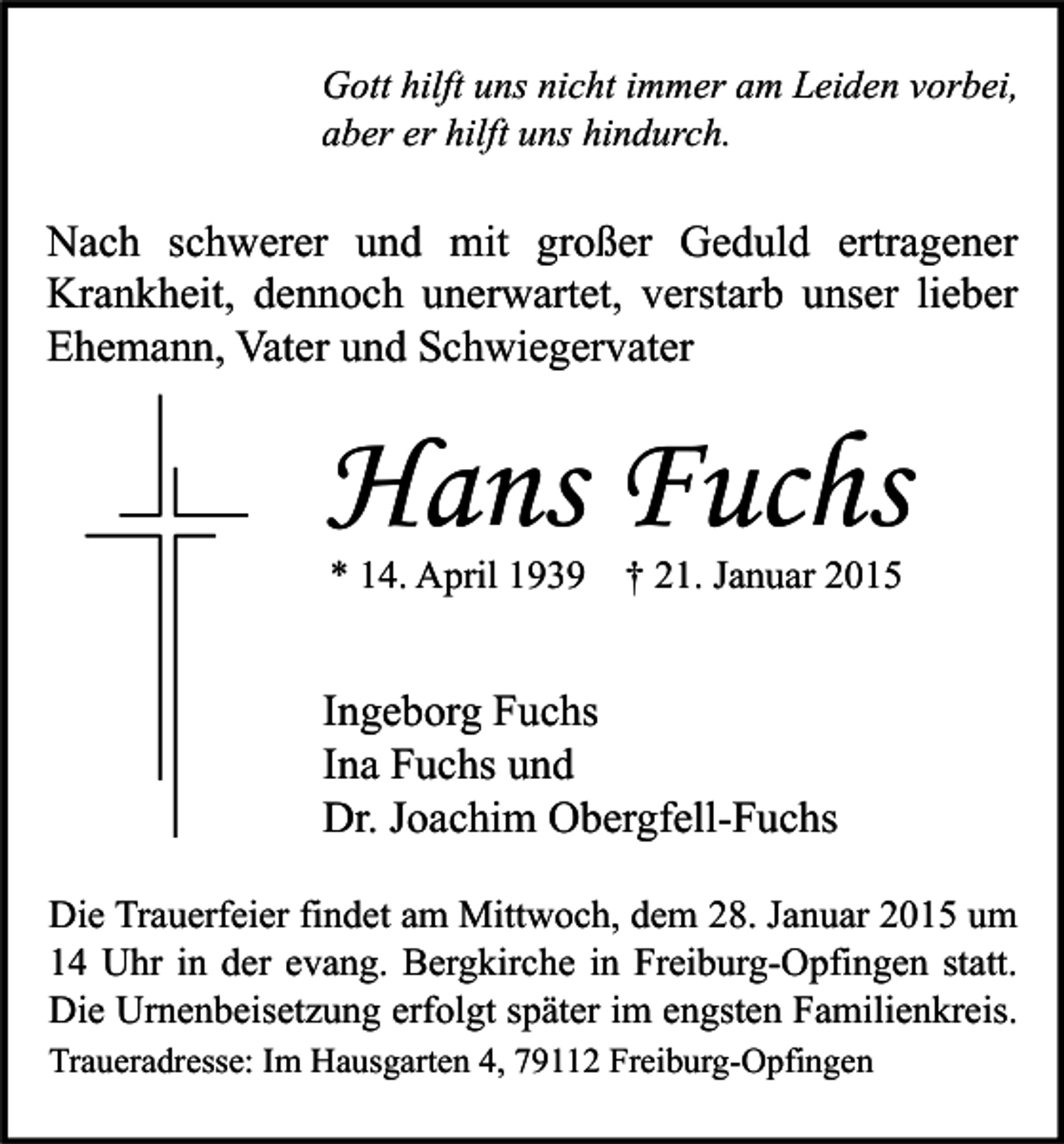 <p>Gott hilft uns nicht immer am Leiden vorbei,<br />aber er hilft uns hindurch.</p><p>Nach schwerer und mit großer Geduld ertragener<br />Krankheit, dennoch unerwartet, verstarb unser lieber<br />Ehemann, Vater und Schwiegervater</p><p>Hans Fuchs<br />* 14. April 1939 † 21. Januar 2015</p><p>Ingeborg Fuchs<br />Ina Fuchs und<br />Dr. Joachim Obergfell-Fuchs<br />Die Trauerfeier findet am Mittwoch, dem 28. Januar 2015 um<br />14 Uhr in der evang. Bergkirche in Freiburg-Opfingen statt.<br />Die Urnenbeisetzung erfolgt später im engsten Familienkreis.<br />Traueradresse: Im Hausgarten 4, 79112 Freiburg-Opfingen</p>
