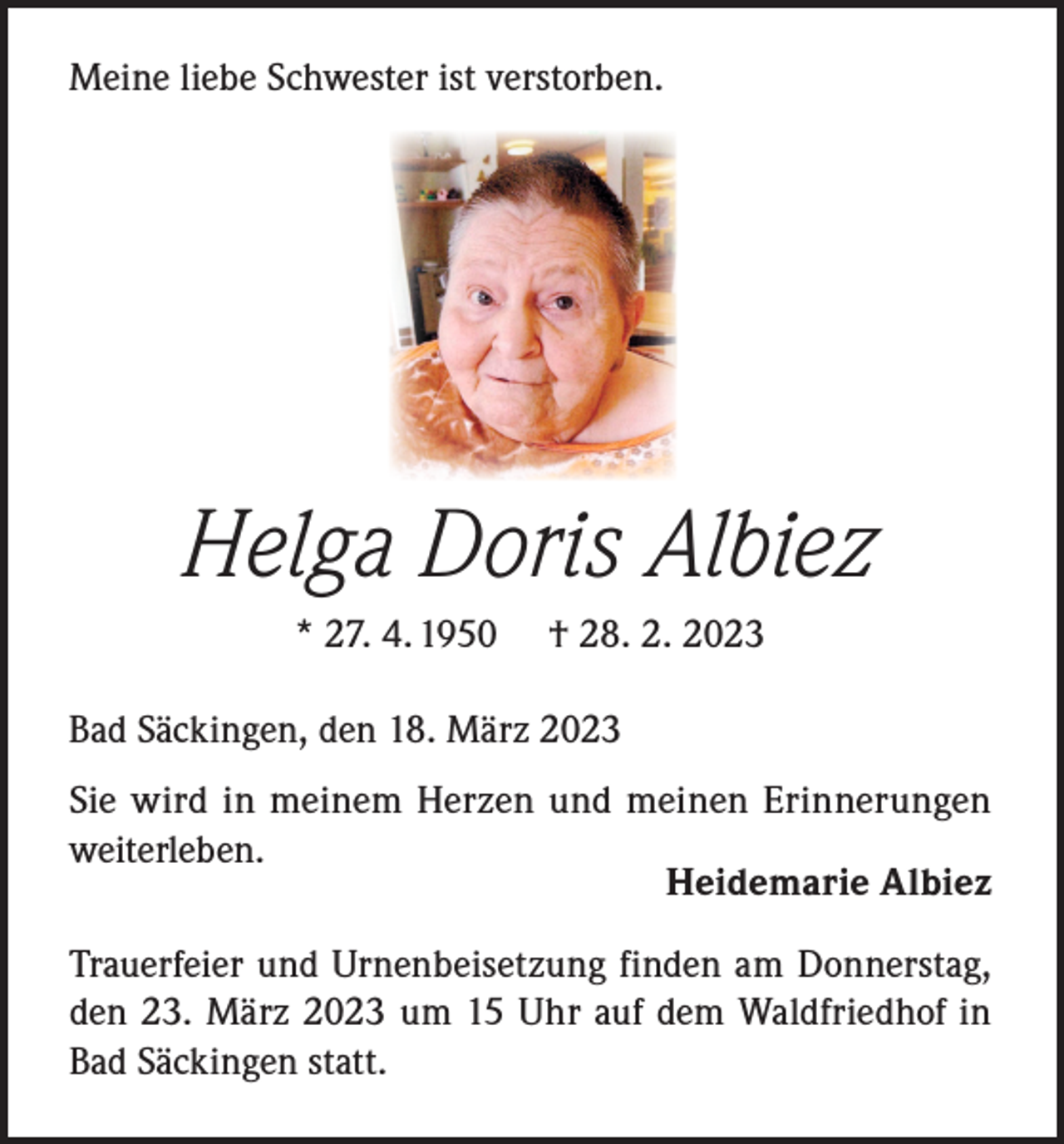 <p>Meine liebe Schwester ist verstorben.</p><p>Helga Doris Albiez<br />* 27. 4. 1950</p><p>† 28. 2. 2023</p><p>Bad Säckingen, den 18. März 2023<br />Sie wird in meinem Herzen und meinen Erinnerungen<br />weiterleben.</p><p>Heidemarie Albiez<br />Trauerfeier und Urnenbeisetzung finden am Donnerstag,<br />den 23. März 2023 um 15 Uhr auf dem Waldfriedhof in<br />Bad Säckingen statt.</p>