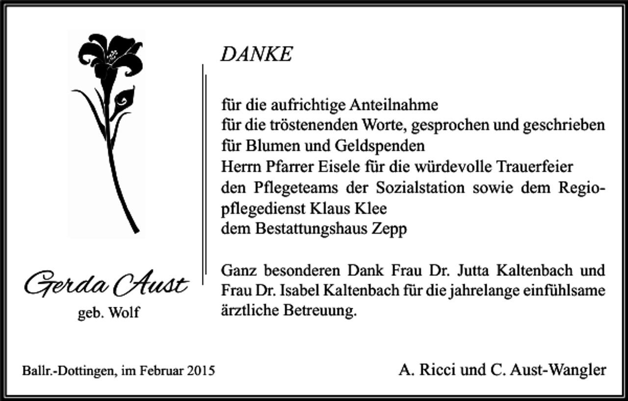 <p>DANKE<br />für die aufrichtige Anteilnahme<br />für die tröstenenden Worte, gesprochen und geschrieben<br />für Blumen und Geldspenden<br />Herrn Pfarrer Eisele für die würdevolle Trauerfeier<br />den Pflegeteams der Sozialstation sowie dem Regiopflegedienst Klaus Klee<br />dem Bestattungshaus Zepp</p><p>Gerda Aust<br />geb. Wolf</p><p>Ballr.-Dottingen, im Februar 2015</p><p>Ganz besonderen Dank Frau Dr. Jutta Kaltenbach und<br />Frau Dr. Isabel Kaltenbach für die jahrelange einfühlsame<br />ärztliche Betreuung.</p><p>A. Ricci und C. Aust-Wangler</p>