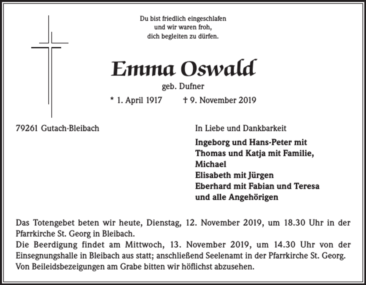 <p>Du bist friedlich eingeschlafen<br />und wir waren froh,<br />dich begleiten zu dürfen.</p><p>Emma Oswald<br />geb. Dufner</p><p>* 1. April 1917</p><p>† 9. November 2019</p><p>79261 Gutach-Bleibach In Liebe und Dankbarkeit<br />Ingeborg und Hans-Peter mit<br />Thomas und Katja mit Familie,<br />Michael<br />Elisabeth mit Jürgen<br />Eberhard mit Fabian und Teresa<br />und alle Angehörigen<br />Das Totengebet beten wir heute, Dienstag, 12. November 2019, um 18.30 Uhr in der<br />Pfarrkirche St. Georg in Bleibach.<br />Die Beerdigung findet am Mittwoch, 13. November 2019, um 14.30 Uhr von der<br />Einsegnungshalle in Bleibach aus statt; anschließend Seelenamt in der Pfarrkirche St. Georg.<br />Von Beileidsbezeigungen am Grabe bitten wir höflichst abzusehen.</p>
