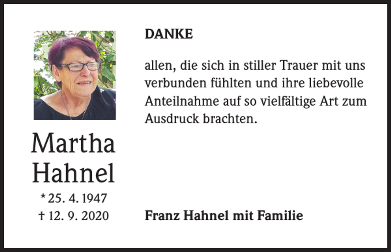 <p>DANKE</p><p>Martha<br />Hahnel<br />* 25. 4. 1947<br />† 12. 9. 2020</p><p>allen, die sich in stiller Trauer mit uns<br />verbunden fühlten und ihre liebevolle<br />Anteilnahme auf so vielfältige Art zum<br />Ausdruck brachten.</p><p>Franz Hahnel mit Familie</p>