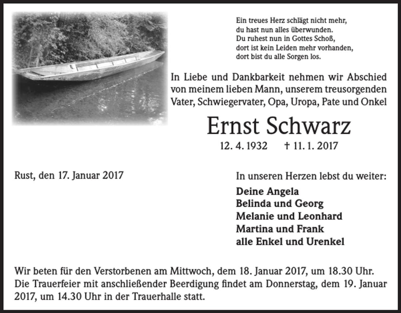 <p>Ein treues Herz schlägt nicht mehr,<br />du hast nun alles überwunden.<br />Du ruhest nun in Gottes Schoß,<br />dort ist kein Leiden mehr vorhanden,<br />dort bist du alle Sorgen los.</p><p>In Liebe und Dankbarkeit nehmen wir Abschied<br />von meinem lieben Mann, unserem treusorgenden<br />Vater, Schwiegervater, Opa, Uropa, Pate und Onkel</p><p>Ernst Schwarz<br />12. 4. 1932 † 11. 1. 2017</p><p>Rust, den 17. Januar 2017</p><p>In unseren Herzen lebst du weiter:<br />Deine Angela<br />Belinda und Georg<br />Melanie und Leonhard<br />Martina und Frank<br />alle Enkel und Urenkel</p><p>Wir beten für den Verstorbenen am Mittwoch, dem 18. Januar 2017, um 18.30 Uhr.<br />Die Trauerfeier mit anschließender Beerdigung findet am Donnerstag, dem 19. Januar<br />2017, um 14.30 Uhr in der Trauerhalle statt.</p>