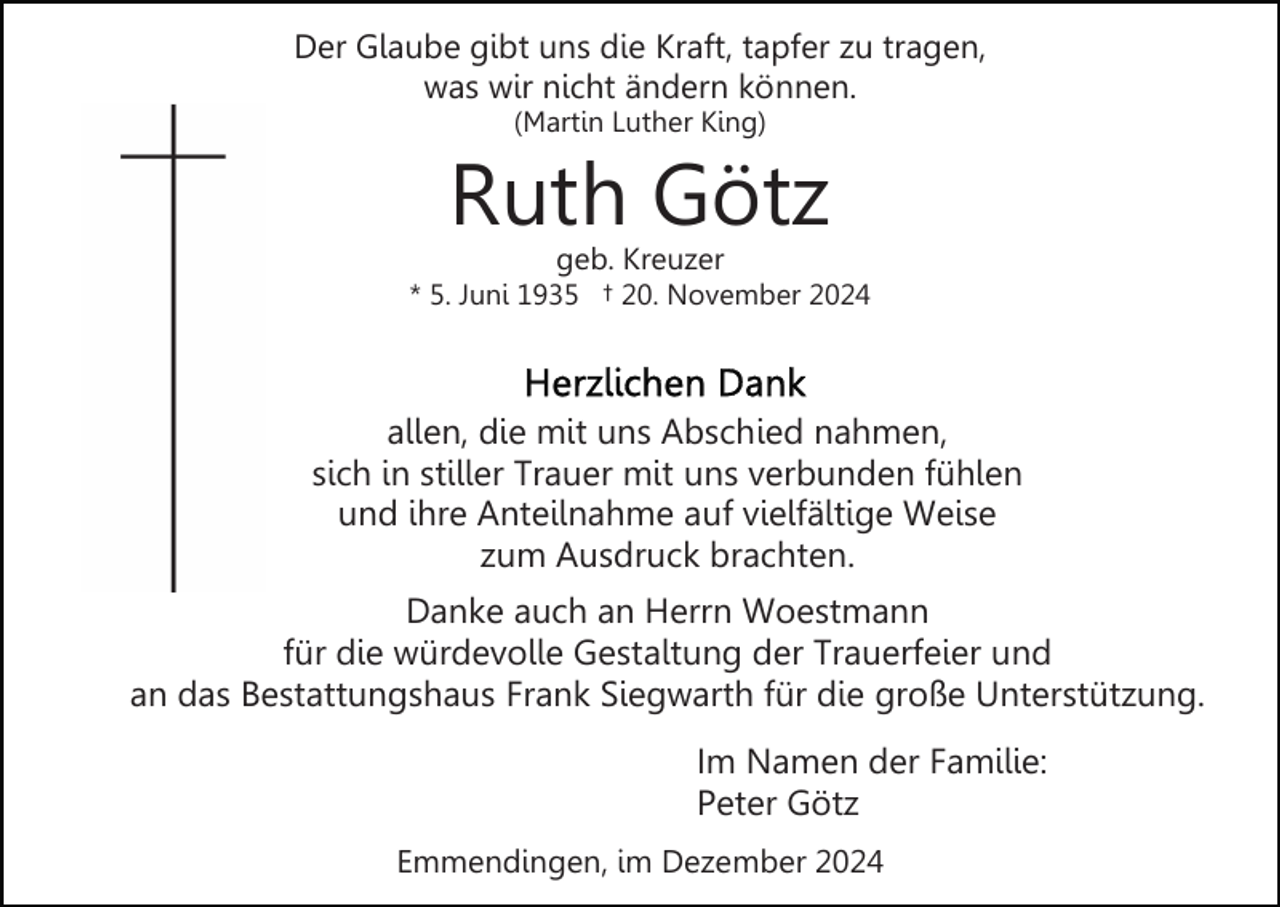 <p>Der Glaube gibt uns die Kraft, tapfer zu tragen,<br />was wir nicht ändern können.<br />(Martin Luther King)</p><p>Ruth Götz<br />geb. Kreuzer</p><p>* 5. Juni 1935 † 20. November 2024</p><p>allen, die mit uns Abschied nahmen,<br />sich in stiller Trauer mit uns verbunden fühlen<br />und ihre Anteilnahme auf vielfältige Weise<br />zum Ausdruck brachten.<br />Danke auch an Herrn Woestmann<br />für die würdevolle Gestaltung der Trauerfeier und<br />an das Bestattungshaus Frank Siegwarth für die große Unterstützung.<br />Im Namen der Familie:<br />Peter Götz<br />Emmendingen, im Dezember 2024</p>
