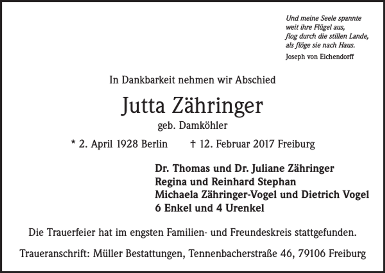 <p>Und meine Seele spannte<br />weit ihre Flügel aus,<br />flog durch die stillen Lande,<br />als flöge sie nach Haus.<br />Joseph von Eichendorff</p><p>In Dankbarkeit nehmen wir Abschied</p><p>Jutta Zähringer<br />geb. Damköhler</p><p>* 2. April 1928 Berlin † 12. Februar 2017 Freiburg<br />Dr. Thomas und Dr. Juliane Zähringer<br />Regina und Reinhard Stephan<br />Michaela Zähringer-Vogel und Dietrich Vogel<br />6 Enkel und 4 Urenkel<br />Die Trauerfeier hat im engsten Familien- und Freundeskreis stattgefunden.<br />Traueranschrift: Müller Bestattungen, Tennenbacherstraße 46, 79106 Freiburg</p>