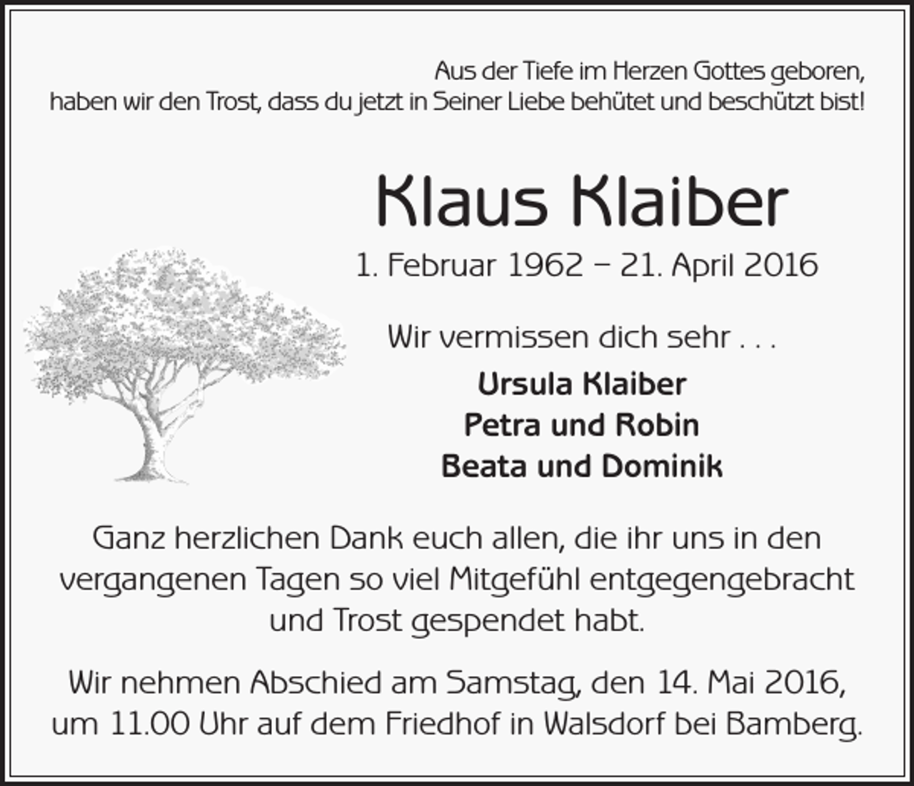 <p>Aus der Tiefe im Herzen Gottes geboren,<br />haben wir den Trost, dass du jetzt in Seiner Liebe behütet und beschützt bist!</p><p>Klaus Klaiber</p><p>1. Februar 1962 – 21. April 2016</p><p>Wir vermissen dich sehr . . .<br />Ursula Klaiber<br />Petra und Robin<br />Beata und Dominik</p><p>Ganz herzlichen Dank euch allen, die ihr uns in den<br />vergangenen Tagen so viel Mitgefühl entgegengebracht<br />und Trost gespendet habt.<br />Wir nehmen Abschied am Samstag, den 14. Mai 2016,<br />um 11.00 Uhr auf dem Friedhof in Walsdorf bei Bamberg.</p>