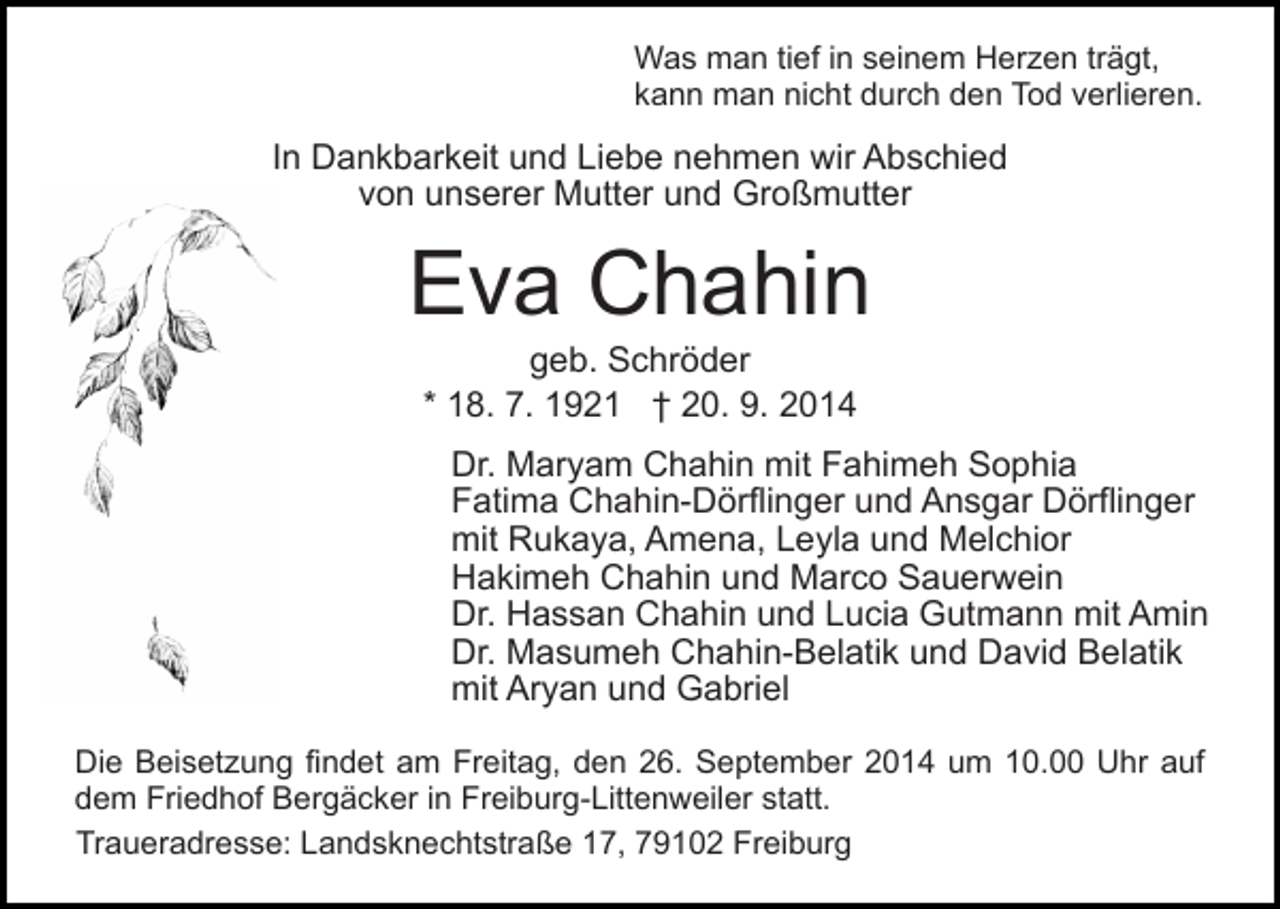 <p>Was man tief in seinem Herzen trägt,<br />kann man nicht durch den Tod verlieren.</p><p>In Dankbarkeit und Liebe nehmen wir Abschied<br />von unserer Mutter und Großmutter</p><p>Eva Chahin<br />geb. Schröder<br />* 18. 7. 1921 † 20. 9. 2014</p><p>Dr. Maryam Chahin mit Fahimeh Sophia<br />Fatima Chahin-Dörflinger und Ansgar Dörflinger<br />mit Rukaya, Amena, Leyla und Melchior<br />Hakimeh Chahin und Marco Sauerwein<br />Dr. Hassan Chahin und Lucia Gutmann mit Amin<br />Dr. Masumeh Chahin-Belatik und David Belatik<br />mit Aryan und Gabriel<br />Die Beisetzung findet am Freitag, den 26. September 2014 um 10.00 Uhr auf<br />dem Friedhof Bergäcker in Freiburg-Littenweiler statt.<br />Traueradresse: Landsknechtstraße 17, 79102 Freiburg</p>
