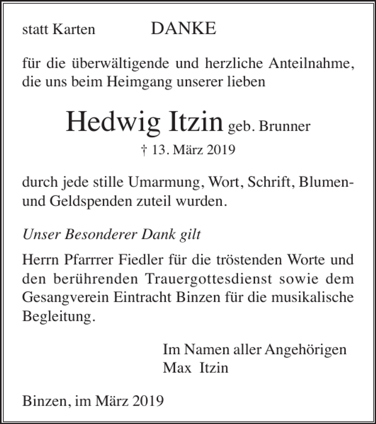 <p>statt Karten</p><p>DANKE</p><p>für die überwältigende und herzliche Anteilnahme,<br />die uns beim Heimgang unserer lieben</p><p>Hedwig Itzin geb. Brunner<br />† 13. März 2019</p><p>durch jede stille Umarmung, Wort, Schrift, Blumenund Geldspenden zuteil wurden.<br />Unser Besonderer Dank gilt<br />Herrn Pfarrrer Fiedler für die tröstenden Worte und<br />den berührenden Trauergottesdienst sowie dem<br />Gesangverein Eintracht Binzen für die musikalische<br />Begleitung.<br />Im Namen aller Angehörigen<br />Max Itzin<br />Binzen, im März 2019</p>